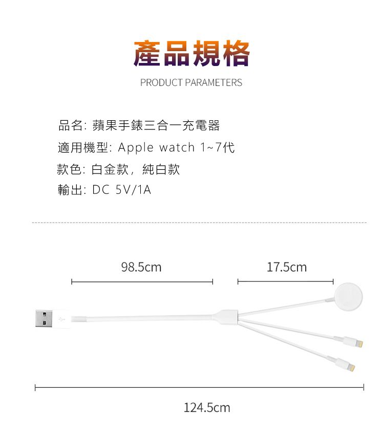 產品規格PRODUCT PARAMETERS品名:蘋果手錶三合一充電器適用機型:Apple watch 1~7代款色:白金款,純白款輸出:DC5V/1A98.5cm17.5cm124.5cm