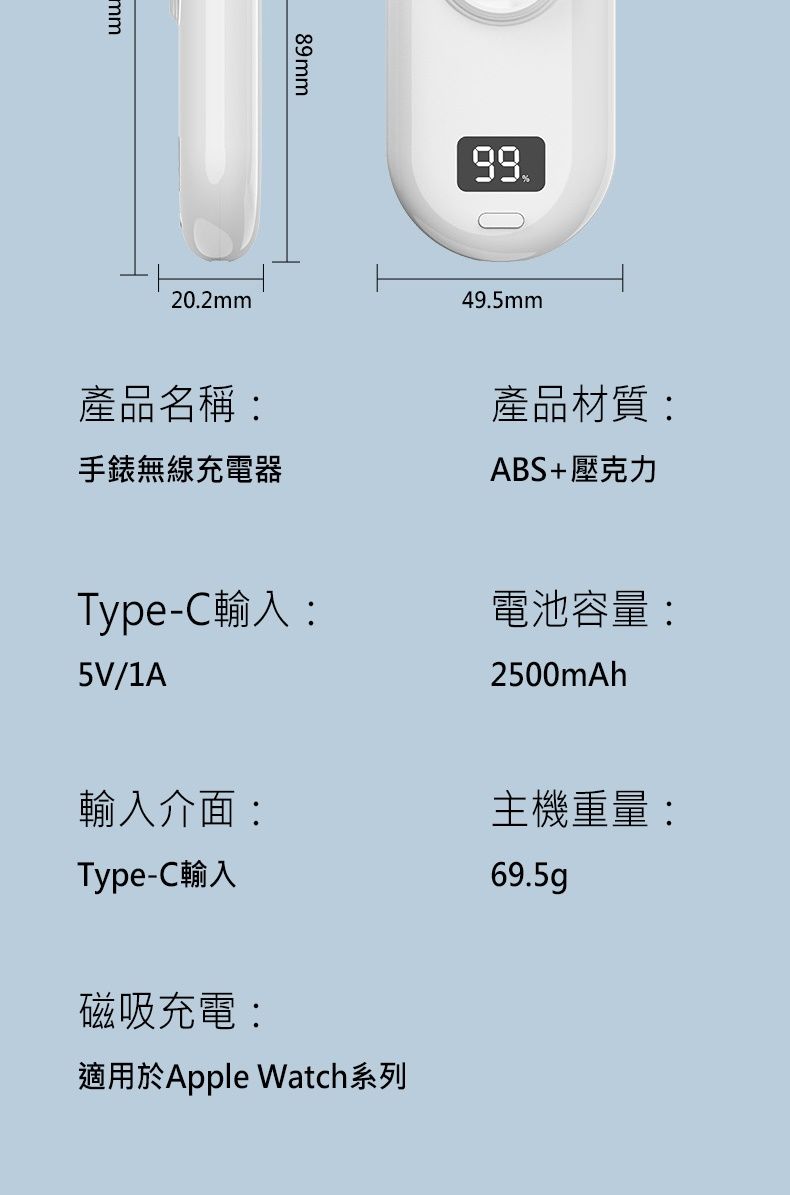 mm89mm202mm.49.5mm產品名稱:無線充電器產品材質:ABS+壓克力Type-C輸入:5V/1A電池容量:2500mAh輸入介面:主機重量:Type-C輸入磁吸充電:適用於Apple Watch系列69.5g