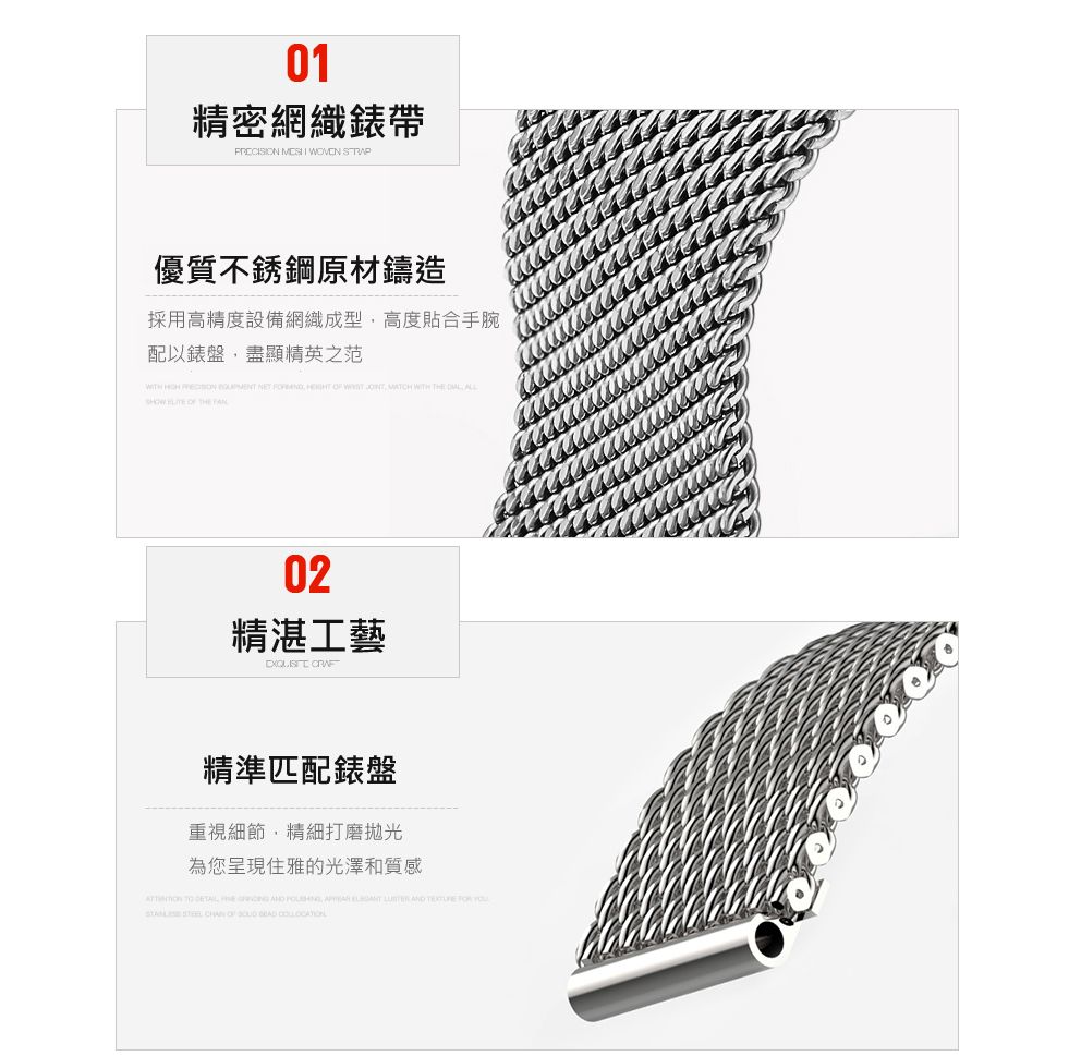 01精密網織錶帶   WOVEN 優質不銹鋼原材鑄造採用高精度設備網織成型高度貼合手腕配以錶盤盡顯精英之范          WITH      THE 02精湛工藝 精準匹配錶盤重視細節,精細打磨拋光為您呈現住雅的光澤和質感     ,        STEEL