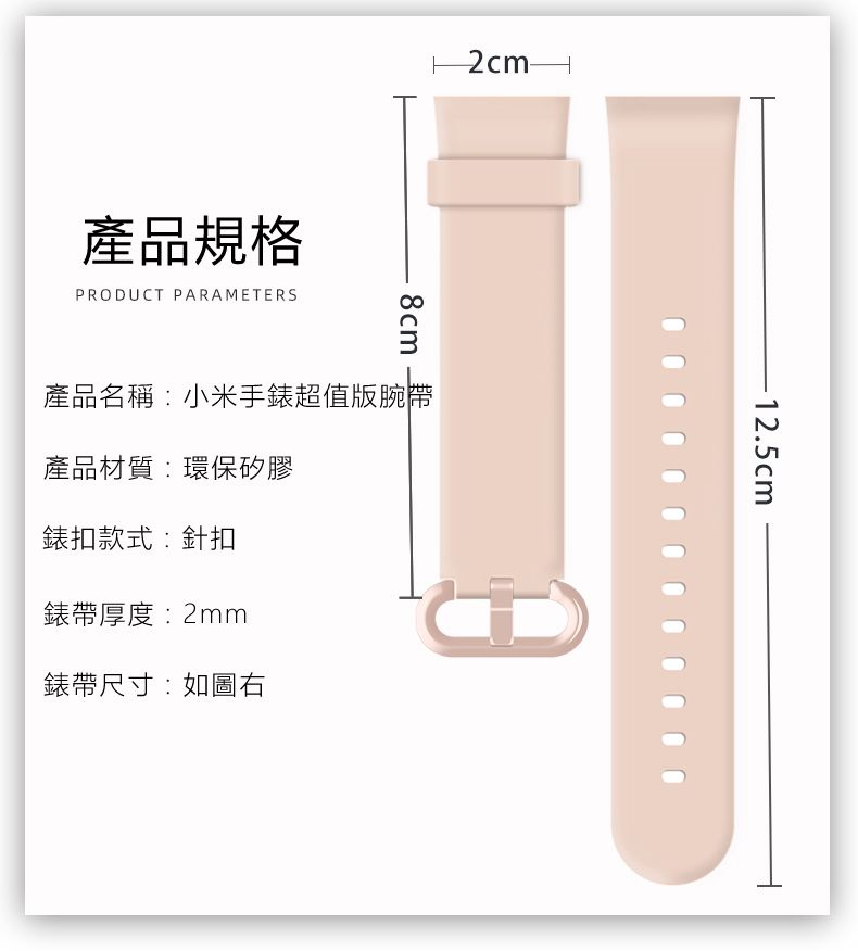 產品規格PRODUCT PARAMETERS8cm產品名稱:小米手錶超值版腕帶產品材質:環保矽膠錶扣款式:針扣錶帶厚度:2mm錶帶尺寸:如圖右-12.5cm