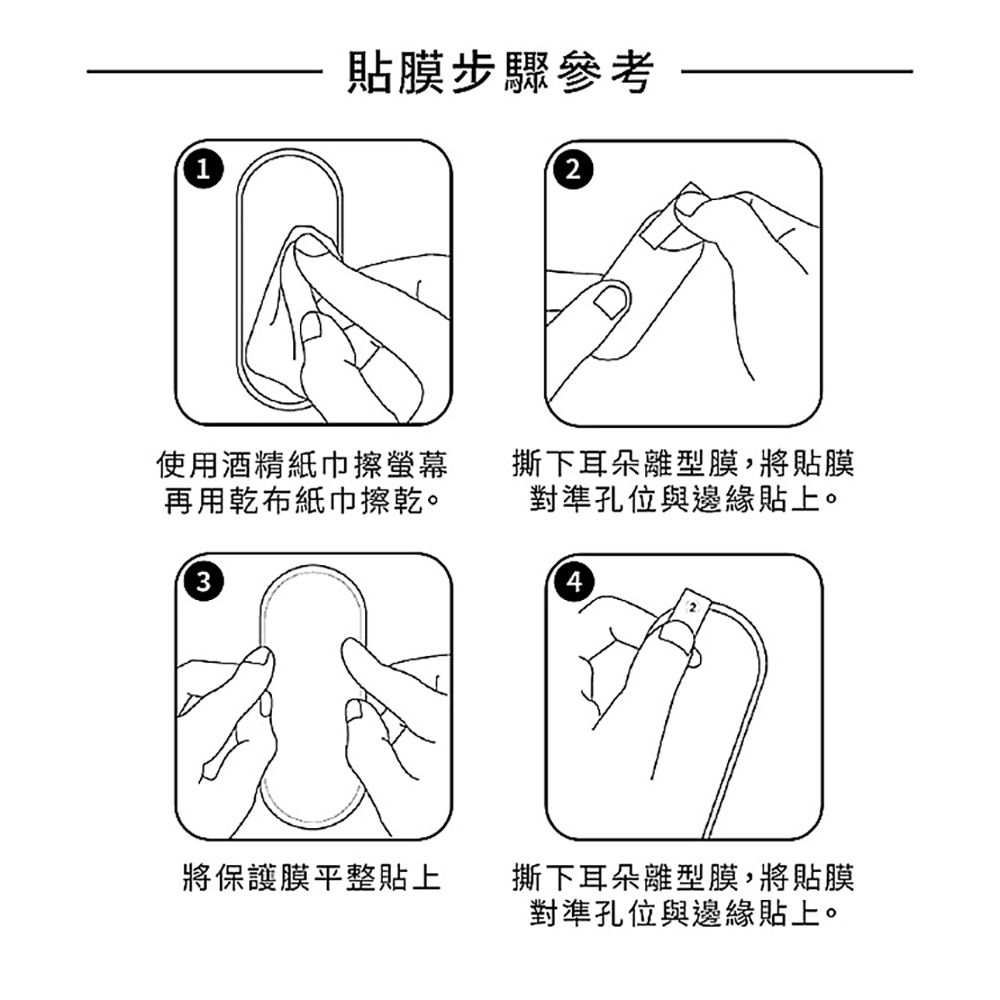 貼膜步驟參考使用酒精紙巾擦螢幕再用乾布紙巾擦乾。32撕下耳朵離型膜,將貼膜對準孔位與邊緣貼上。42將保護膜平整貼上撕下耳朵離型膜,將貼膜對準孔位與邊緣貼上。