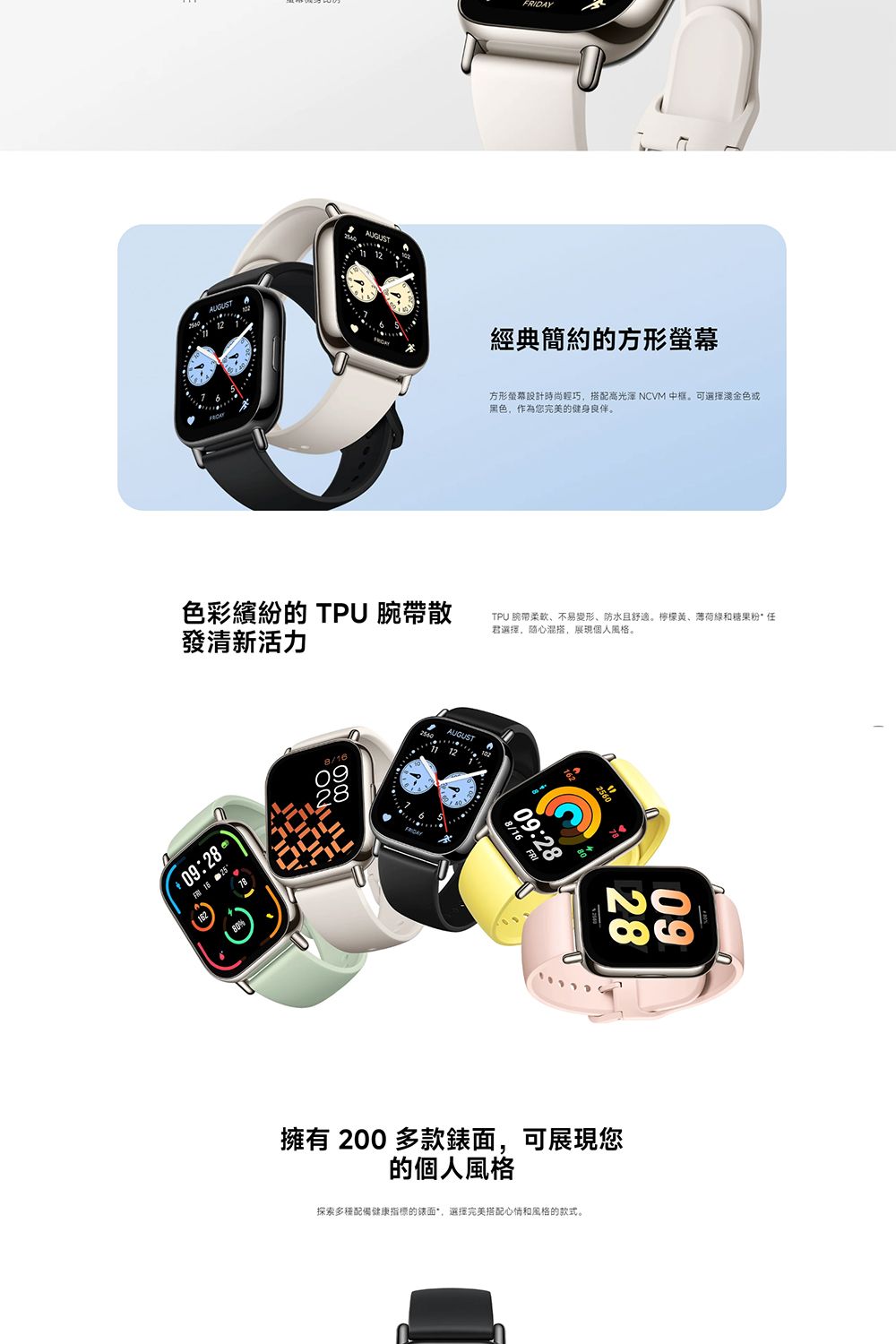 AUGUST色彩繽紛的 TPU 腕帶散發清新活力09:28 16 258/1609DAY經典簡約的方形方形螢幕設計時尚輕巧搭配高 NCVM 中框。可選擇金色或黑色,作為您完美的健身良伴。TPU 腕带柔软、不易變形、防水舒適。檸檬黃、薄荷綠和糖果粉任君選擇,心混搭,展現個人風格。8/16 FRI09:282860擁有 200 多款錶面,可展現您的個人風格探索多種配備健康的錶面,選擇完美搭配心情和風格的款式。