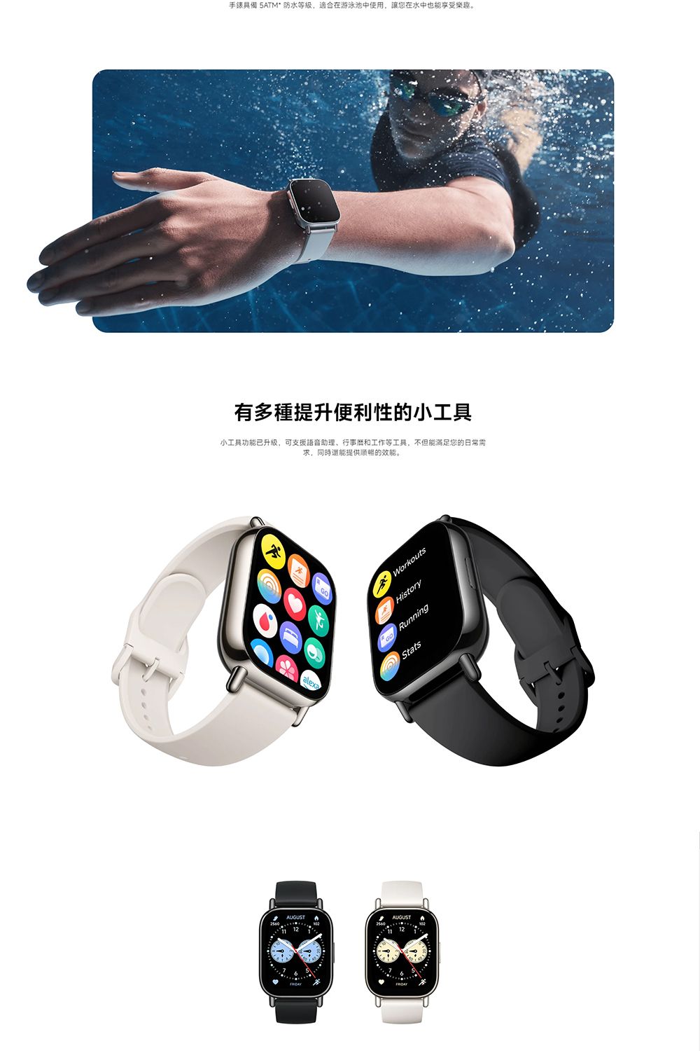 AUGUST12手錶具備 5ATM防水等級,適合在游泳池中使用,讓您在水中也能享受樂趣。有多種提升便利性的小工具小工具功能已升級,可支援語音助理行事曆和工作等工具,不但能满足您的日常需求,同時還能提供順暢的效能。AUGUSTWorkoutsHistory RunningStats
