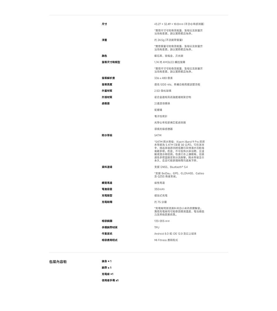 尺寸淨重颜色尺寸類型外蓋材質材質感應防水等級資料連線觸覺馬達電池容量充電類型充電43.27  32.4910.8mm(不含尺寸可能配置製程而有產品準 24.g (不含可能配置製程以及测量方而有差異以產品為準玫瑰月光1,74 AMOLED 尺寸可能配置、製程以及测量方法而有差異,請以實際為準336480 像素1200nits,亮度功能2.5D 強化玻璃鋁合金聚合物加速度感應器陀螺備電子南針光學心率和境光線感應器5ATM 防水等级Xiaomi Band 9 Pro 防水等级為 5 ATM 深度 50 公尺,可在泳池、接近岸游泳進行其他淡水活動佩戴環但是,不可在淋浴間、或潜水時使用水上時,也請避免手直接受到水流指。防水等级並非永久,並且可能而逐漸下降。支援 GNSS,Bluetooth® 支援 BeiDou、GPS、GLONASS、Galileo及QZSS 衛星系统。性350mAh磁吸式充電的 75 分鐘*充電時間测试资料小米。實際充電時間可能因、電池力及其他因素而。135-205mm)TPU相容間手材質相容Mi Fitness 應用程式Android 或OS 12.0 及以上版本包裝內容物身×1 x1充電線 ×1使用者手冊 x1