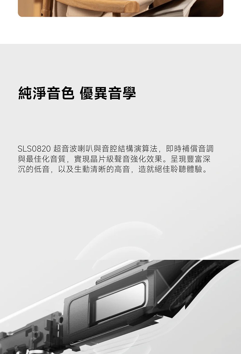 純淨音色 優異音學SLS0820 超音波喇叭與音腔結構演算法,即時補償音調與最佳化音質,實現晶片級聲音強化效果。呈現豐富深沉的低音,以及生動清晰的高音,造就絕佳聆聽體驗。