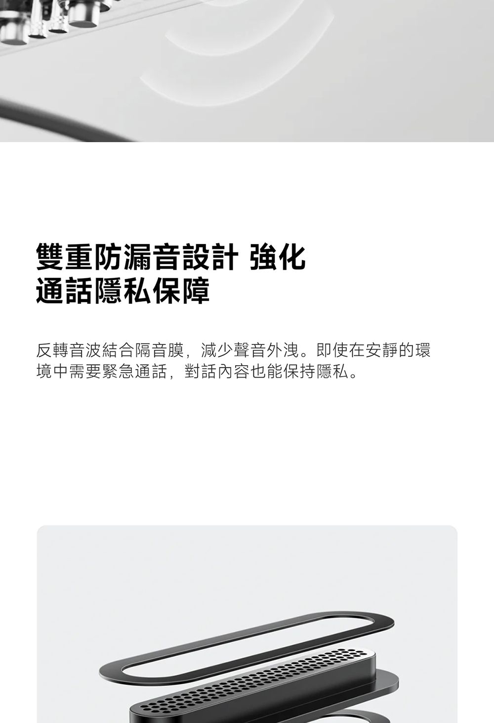 雙重防漏音設計 強化通話隱私保障反轉音波結合隔音膜,減少聲音外洩。即使在安靜的環境中需要緊急通話,對話內容也能保持隱私。