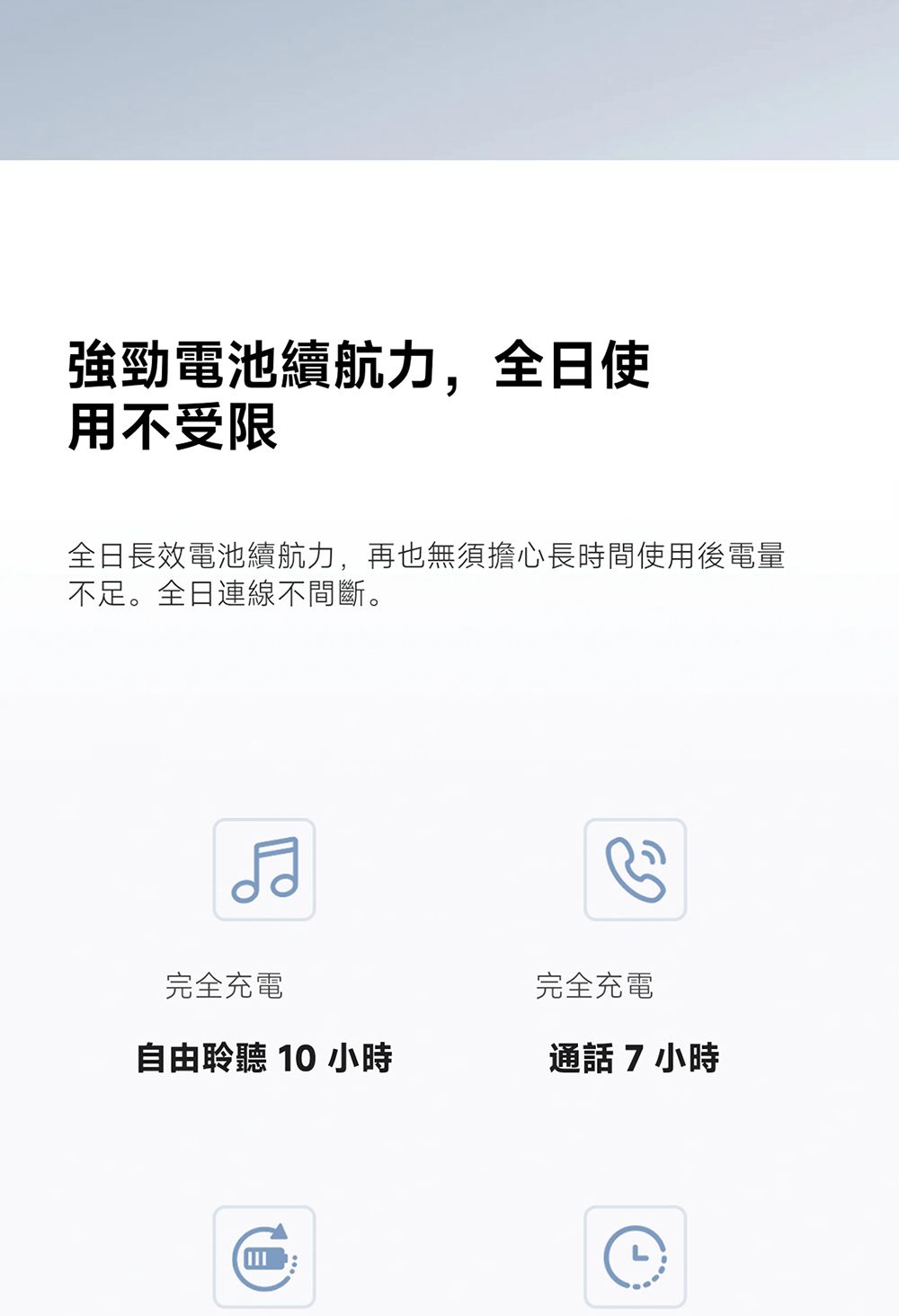 強勁電池續航力,全日使用不受限全日長效電池續航力,再也無須擔心長時間使用後電量不足。全日連線不間斷。完全充電完全充電自由聆聽 10 小時通話7小時