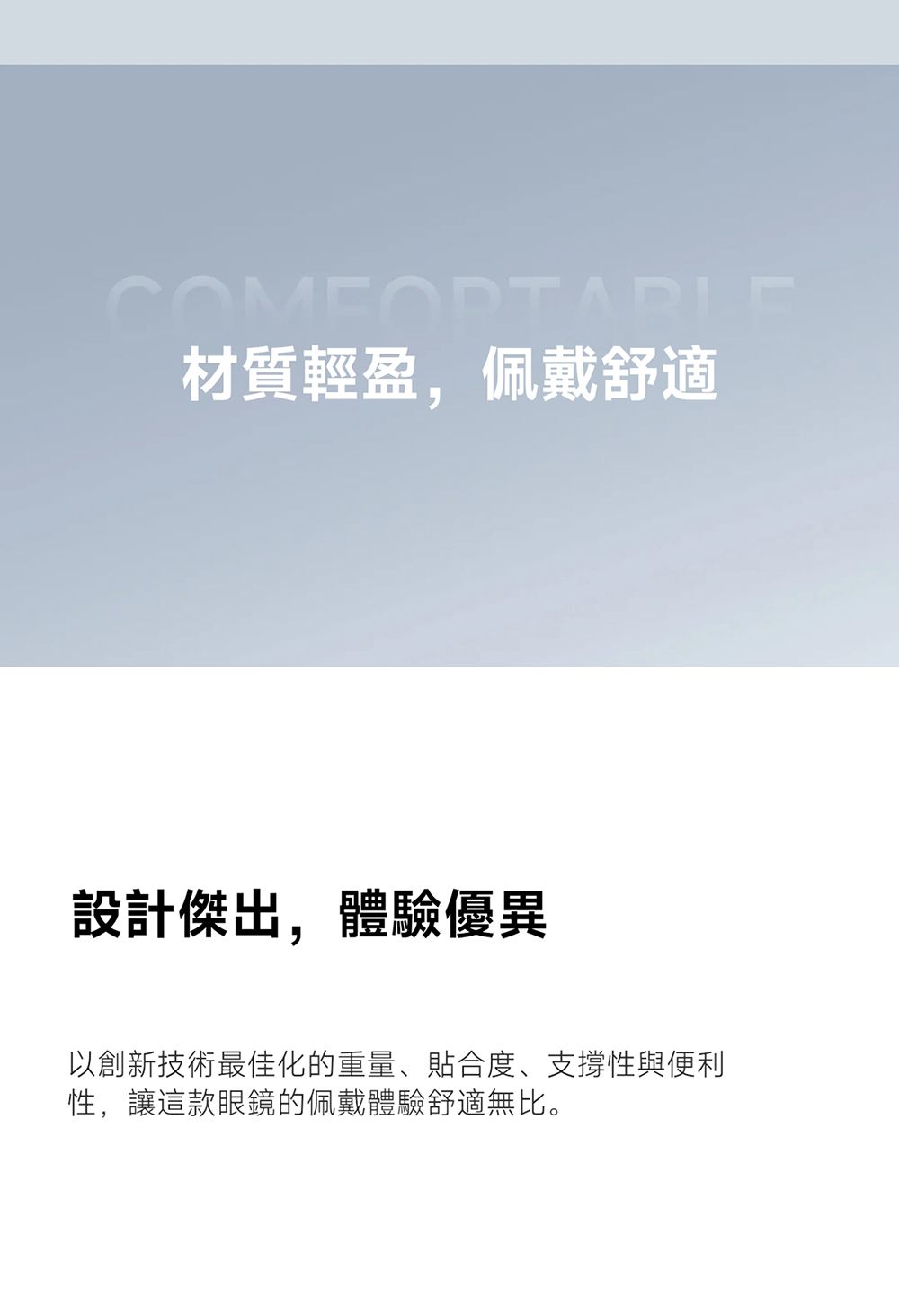 材質輕盈,佩戴舒適設計傑出,體驗優異以創新技術最佳化的重量、貼合度、支撐性與便利性,讓這款眼鏡的佩戴體驗舒適無比。