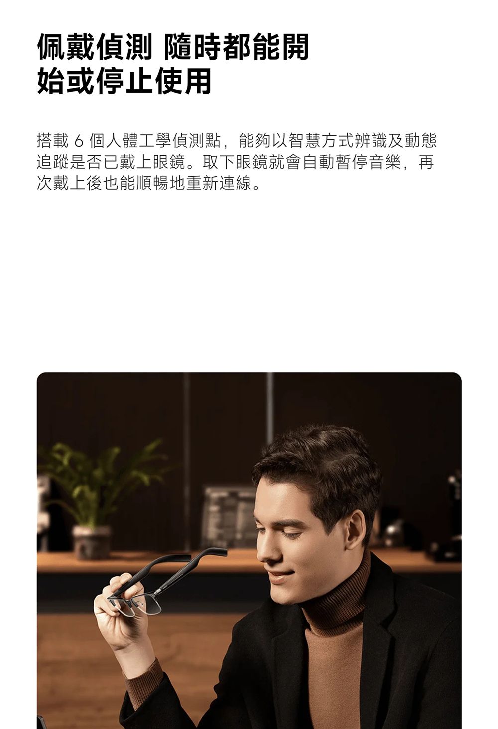 佩戴偵測 隨時都能開始或停止使用搭載 6 個人體工學偵測點,能夠以智慧方式辨識及動態追蹤是否已戴上眼鏡。取下眼鏡就會自動暫停音樂,再次戴上後也能順暢地重新連線。