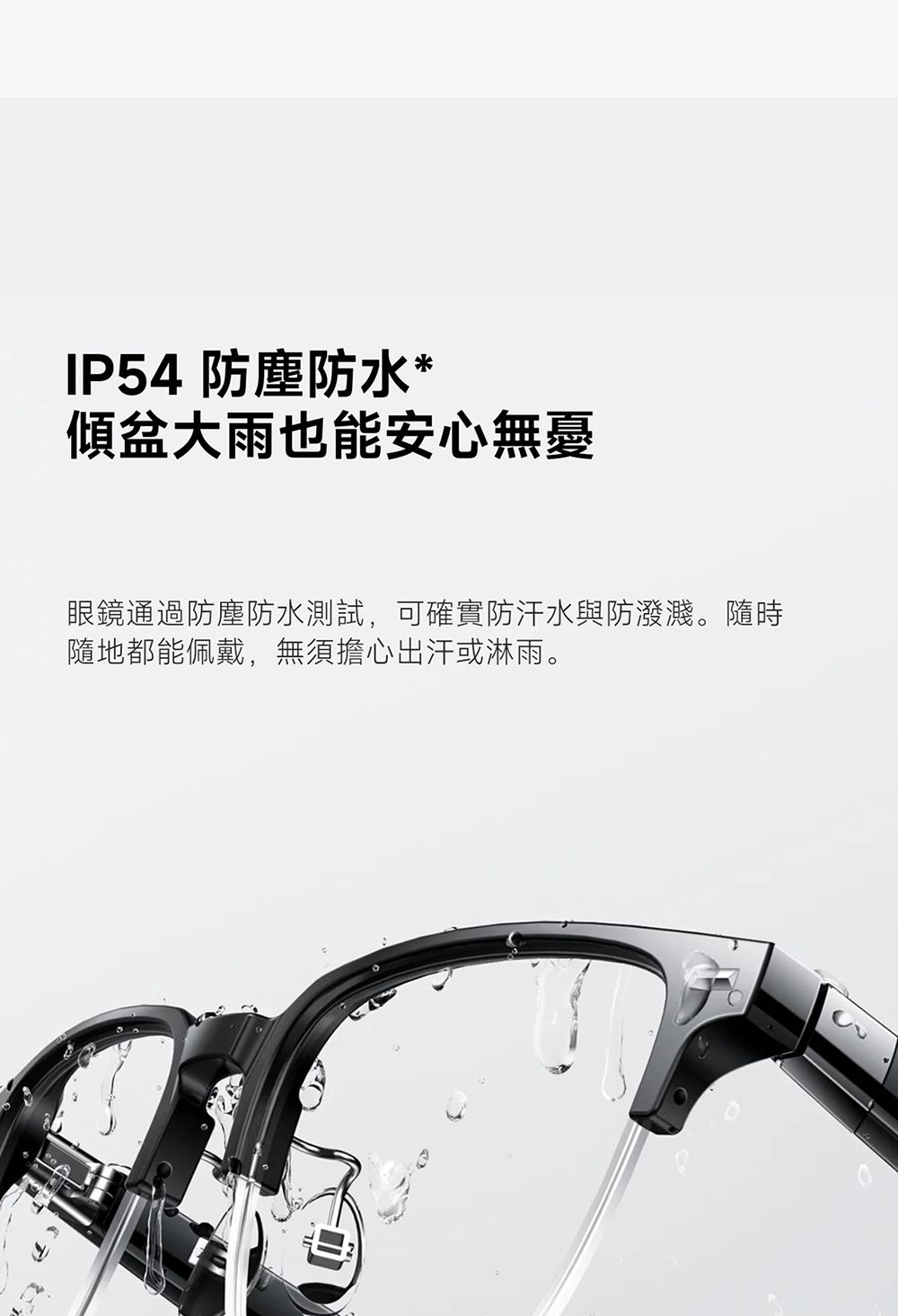 IP54 防塵防水*傾盆大雨也能安心無憂眼鏡通過防塵防水測試,可確實防汗水與防潑濺。隨時隨地都能佩戴,無須擔心出汗或淋雨。