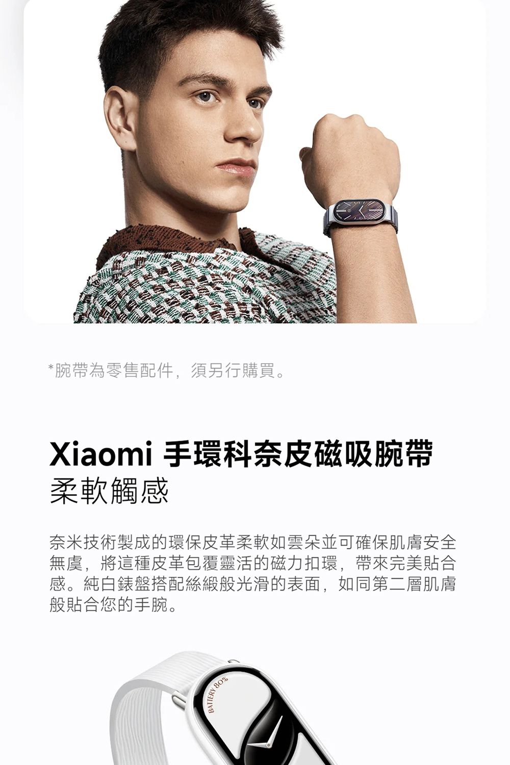 *腕帶為零售配件,須另行購買。Xiaomi 手環科奈皮磁吸腕帶柔軟觸感奈米技術製成的環保皮革柔軟如雲朵並可確保肌膚安全無虞,將這種皮革包覆靈活的磁力扣環,帶來完美貼合感。純白錶盤搭配絲緞般光滑的表面,如同第二層肌膚般貼合您的手腕。BATTERY