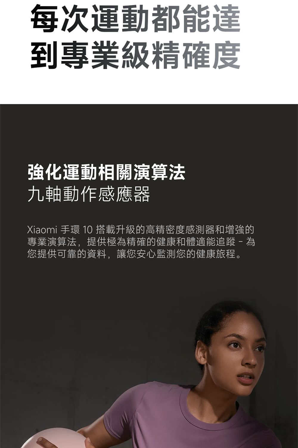 每次運動都能達到專業級精確度強化運動相關演算法九軸動作感應器Xiaomi 手環 10 搭載升級的高精密度感測器和增強的專業演算法,提供極為精確的健康和體適能追蹤- 為您提供可靠的資料,讓您安心監測您的健康旅程。