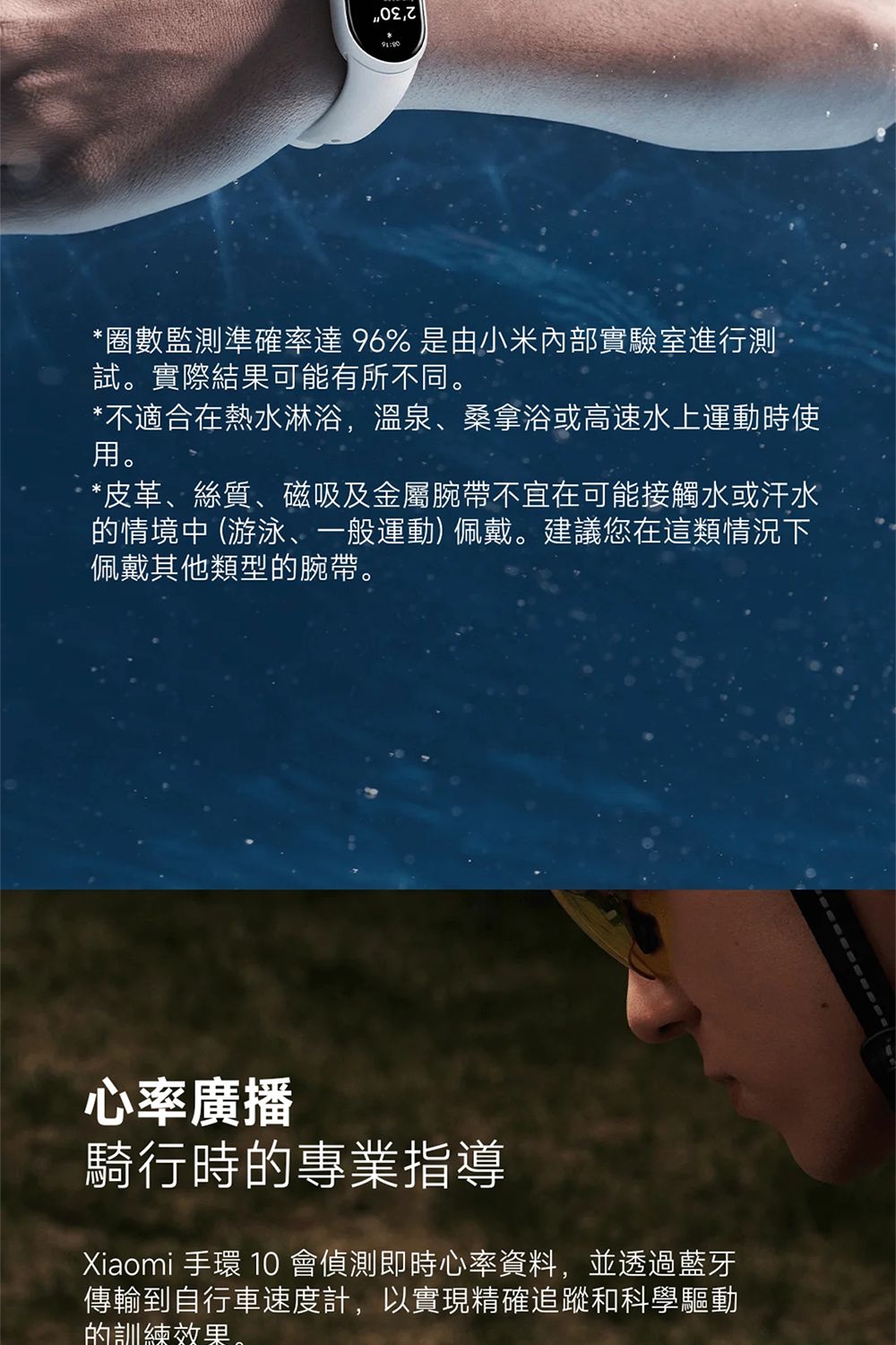 *數監測準確率達 96% 是由小米內部實驗室進行測試實際結果可能有所不同。*不適合在熱水淋浴,溫泉、桑拿浴或高速水上運動時使用。*皮革、絲質、磁吸及金屬腕帶不宜在可能接觸水或汗水的情境中(游泳、一般運動)佩戴。建議您在這類情況下佩戴其他類型的腕帶。心率廣播騎行時的專業指導Xiaomi 手環 10 會偵測即時心率資料,並透過藍牙傳輸到自行車速度計,以實現精確追蹤和科學驅動的訓練效果。