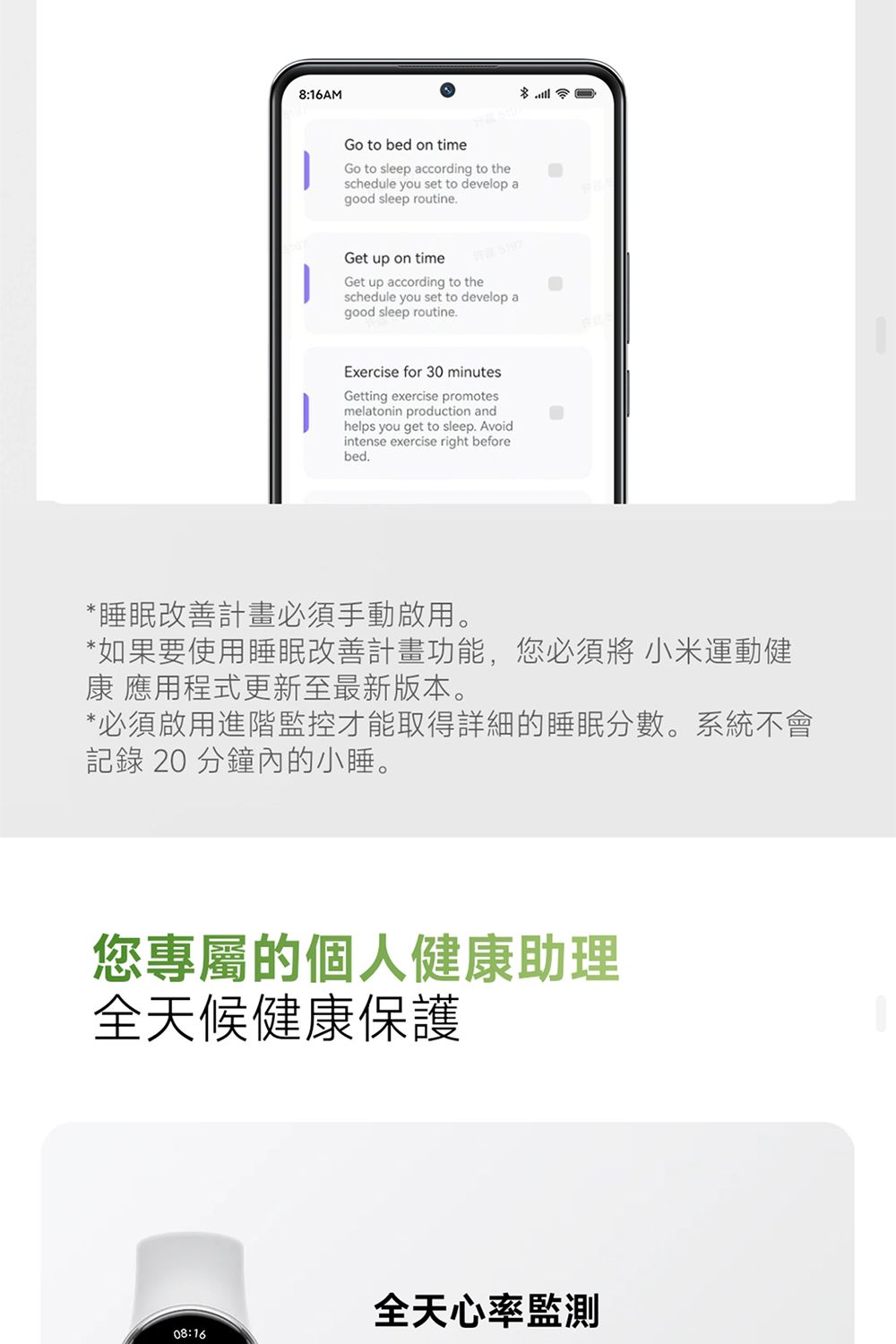 8:16AMGo to bed on timeGo to sleep according to theschedule you set to develop agood sleep routineGet up on timeGet up according to theschedule you set to develop agood sleep routineExercise for 30 minutesGetting exercise promotesmelatonin production andhelps you get to sleep. Avoidintense exercise right beforebed.*睡眠改善計畫必須手動啟用。*如果要使用睡眠改善計畫功能,您必須將 小米運動健康 應用程式更新至最新版本。*必須啟用進階監控才能取得詳細的睡眠分數。系統不會記錄 20 分鐘內的小睡。您專屬的個人健康助理全天候健康保護全天心率監測08:16