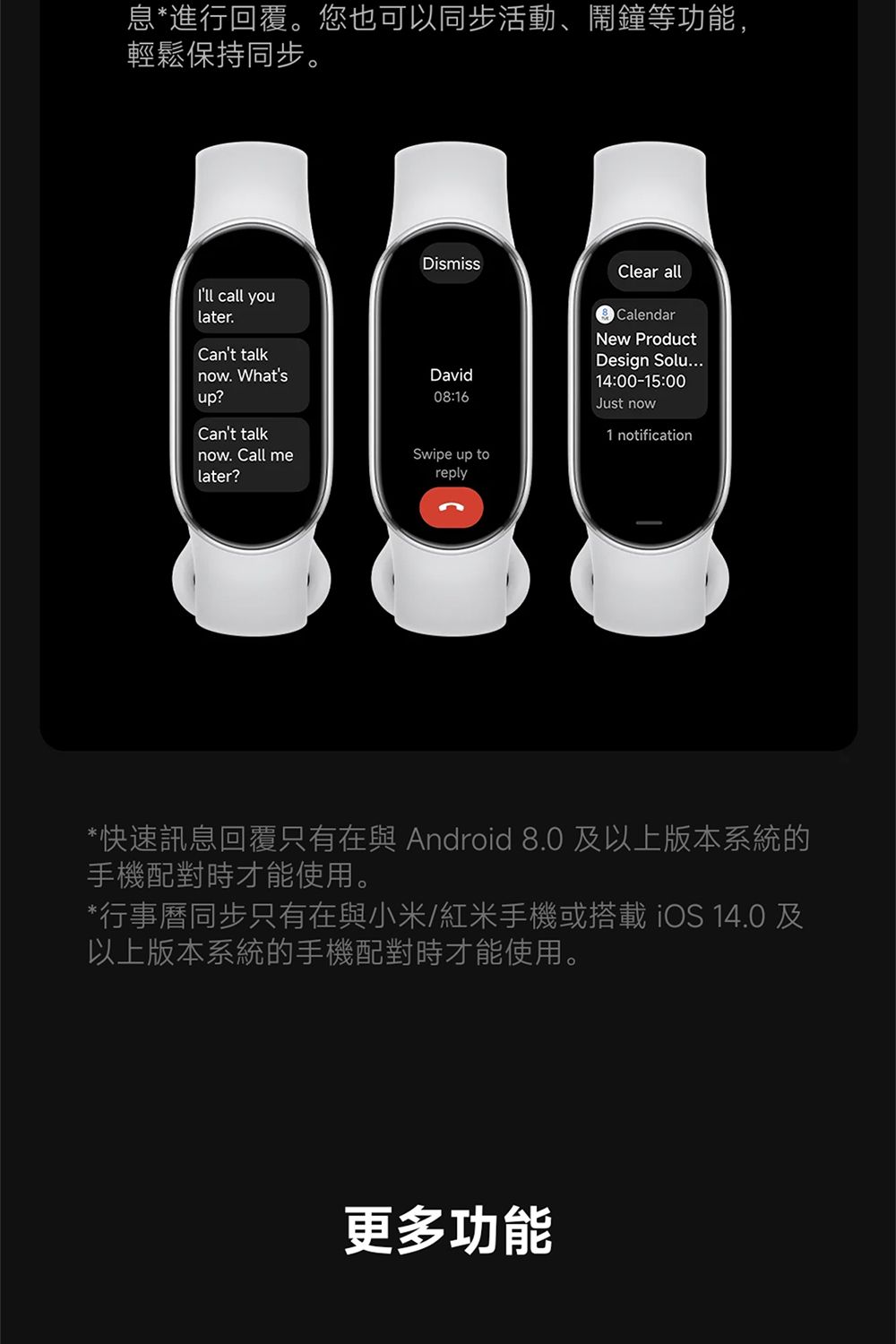 息*進行回覆。您也可以同步活動、鬧鐘等功能,輕鬆保持同步。DismissClear allIll call youlater.Cant talknow. Whatsup?David08:16Cant talk. Call melater?CalendarNew ProductDesign Solu...14:00-15:00Just now1 notificationSwipe up toreply*快速訊息回覆只有在與 Android 8.0及以上版本系統的手機配對時才能使用。*行事曆同步只有在與小米/紅米手機或搭載iOS 14.0 及以上版本系統的手機配對時才能使用。更多功能