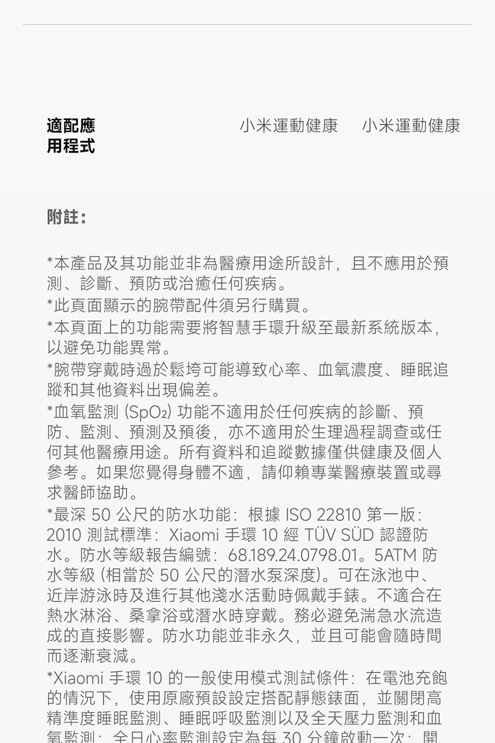 適配應用程式小米運動健康 小米運動健康附註*本產品及其功能並非為醫療用途所設計且不應用於預測、診斷、預防或治癒任何疾病。*此頁面顯示的腕帶配件須另行購買。*本頁面上的功能需要將智慧手環升級至最新系統版本,以避免功能異常。*腕帶穿戴時過於鬆垮可能導致心率、血濃度、睡眠追蹤和其他資料出現偏差。*血氧監測 (SpO2) 功能不適用於任何疾病的診斷、預防、監測、預測及預後,亦不適用於生理過程調查或任何其他醫療用途。所有資料和追蹤數據僅供健康及個人參考。如果您覺得身體不適,請仰賴專業醫療裝置或尋求醫師協助。*最深 50 公尺的防水功能:根據 ISO 22810 第一版:2010 測試標準:Xiaomi 手環 10  TÜV SÜD 認證防水。防水等級報告編號:68.189.24.0798.01。5ATM 防水等級 (相當於 50公尺的潛水泵深度)。可在泳池中、近岸游泳時及進行其他淺水活動時佩戴手錶。不適合在熱水淋浴、桑拿浴或潛水時穿戴。務必避免湍急水流造成的直接影響。防水功能並非永久,並且可能會隨時間而逐漸衰減。*Xiaomi 手環 10 的一般使用模式測試條件:在電池充飽的情況下,使用原廠預設設定搭配靜態錶面,並關閉高精準度睡眠監測、睡眠呼吸監測以及全天壓力監測和血氧監測:全日心率監測設定為每30分鐘啟動一次,