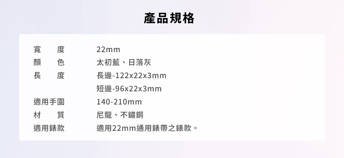 度寬產品規格22mm太初藍、日落灰長邊-122x22x3mm短邊-96x22x3mm140-210mm適用手圍材質尼龍、不鏽鋼適用款適用22mm通用錶帶之錶款。