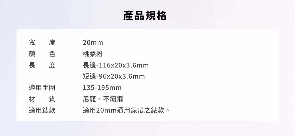 產品規格度寬20mm桃柔粉長邊-116x20x3.6mm短邊-96x20x3.6mm135-195mm適用手圍材質尼龍、不鏽鋼適用款適用20mm通用錶帶之錶款。