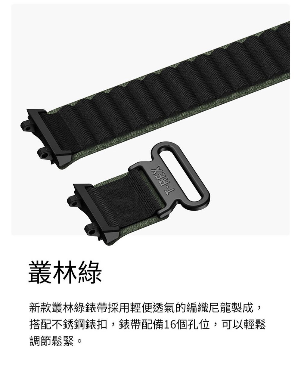 叢林綠新款叢林綠錶帶採用輕便透氣的編織尼龍製成,搭配不銹鋼錶扣,錶帶配備16個孔位,可以輕鬆調節鬆緊。T-REX