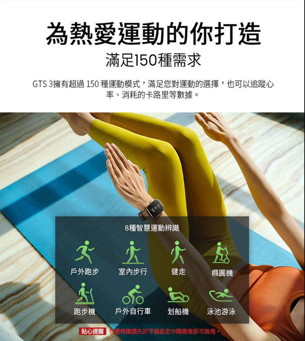 為熱愛運動的你打造滿足150種需求GTS 3擁有超過150種運動模式,滿足您對運動的選擇,也可以追蹤心率、消耗的卡路里等數據。8種智慧運動辨識戶外跑步室內步行健走橢圓機跑步機戶外自行車划船機泳池游泳貼心提醒辨識請先於手錶設定中開啟後即可啟用。