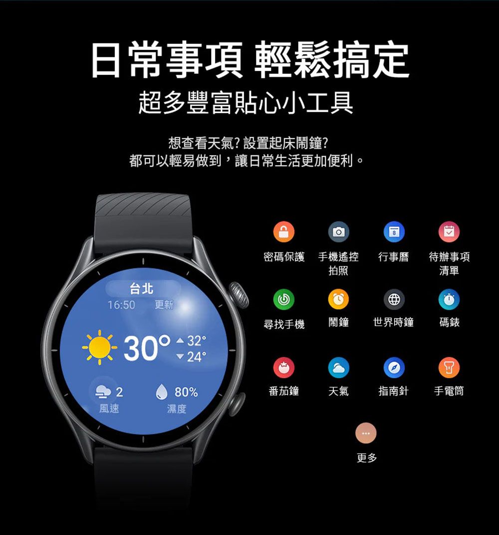 日常事項 輕鬆搞定超多豐富貼心小工具想查看天氣?設置起床鬧鐘?都可以輕易做到,讓日常生活更加便利。台北16:50更新風速2密碼保護 手機遙控拍照行事曆待辦事項清單尋找手機鬧鐘世界時鐘碼錶323080%番茄鐘天氣指南針手電筒濕度更多