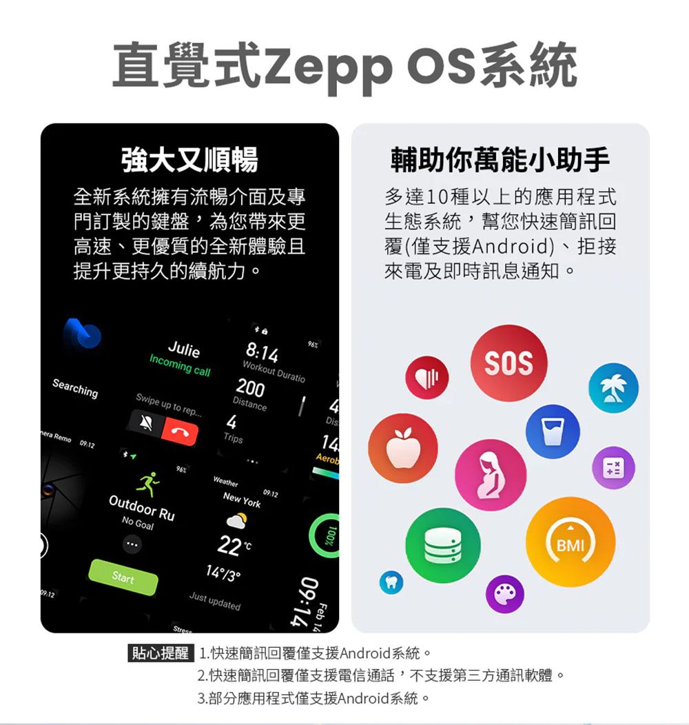 直覺式 OS系統強大又順暢全新系統擁有流暢介面及專門訂製的鍵盤,為您帶來更高速、更優質的全新體驗且提升更持久的續航力。JulieIncoming call8:4Workout Duratio200DistanceSwipe up to rep4SearchingTrips9614DisAerob輔助你萬能小助手多達10種以上的應用程式生態系統,幫您快速簡訊回覆(僅支援Android)、拒接來電及即時訊息通知。SOS Remo96WeatherNew YorkBMIOutdoor RuNo Goal2214Just updated09:14Feb 14|貼心提醒 1.快速簡訊回覆僅支援Android系統。2. 快速簡訊回覆僅支援電信通話,不支援第三方通訊軟體。3.部分應用程式僅支援Android系統。