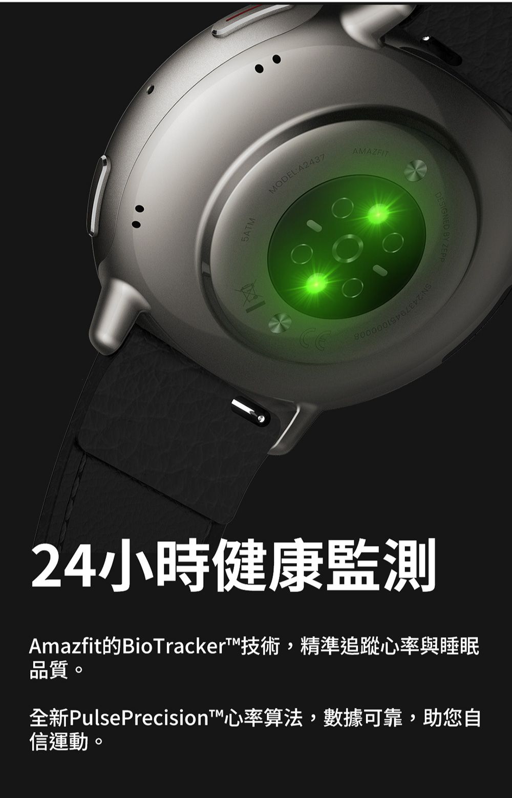 MODEL:A2437AMAZFIT24小時健康監測Amazfit的BioTracker™技術,精準追蹤心率與睡眠品質。全新PulsePrecision™心率算法,數據可靠,助您自信運動。 BY ZEPP