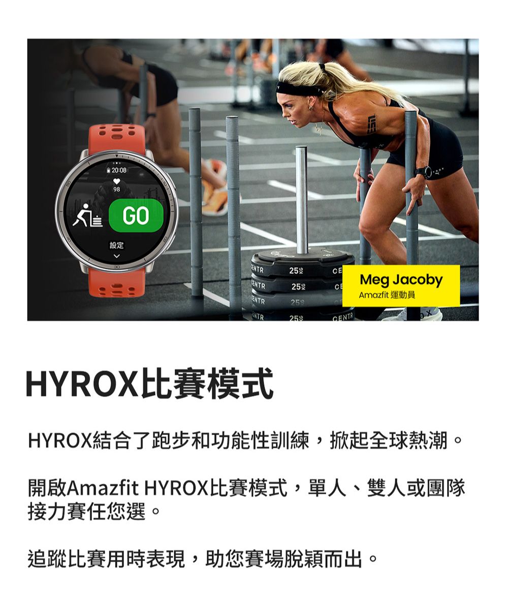 20:0898 設定E25Meg Jacoby25ㄨCEAmazfit 運動員ENTRNTRCENTRHYROX比賽模式HYROX結合了跑步和功能性訓練,掀起全球熱潮。開啟Amazfit HYROX比賽模式,單人、雙人或團隊接力賽任您選。追蹤比賽用時表現,助您賽場脫穎而出。