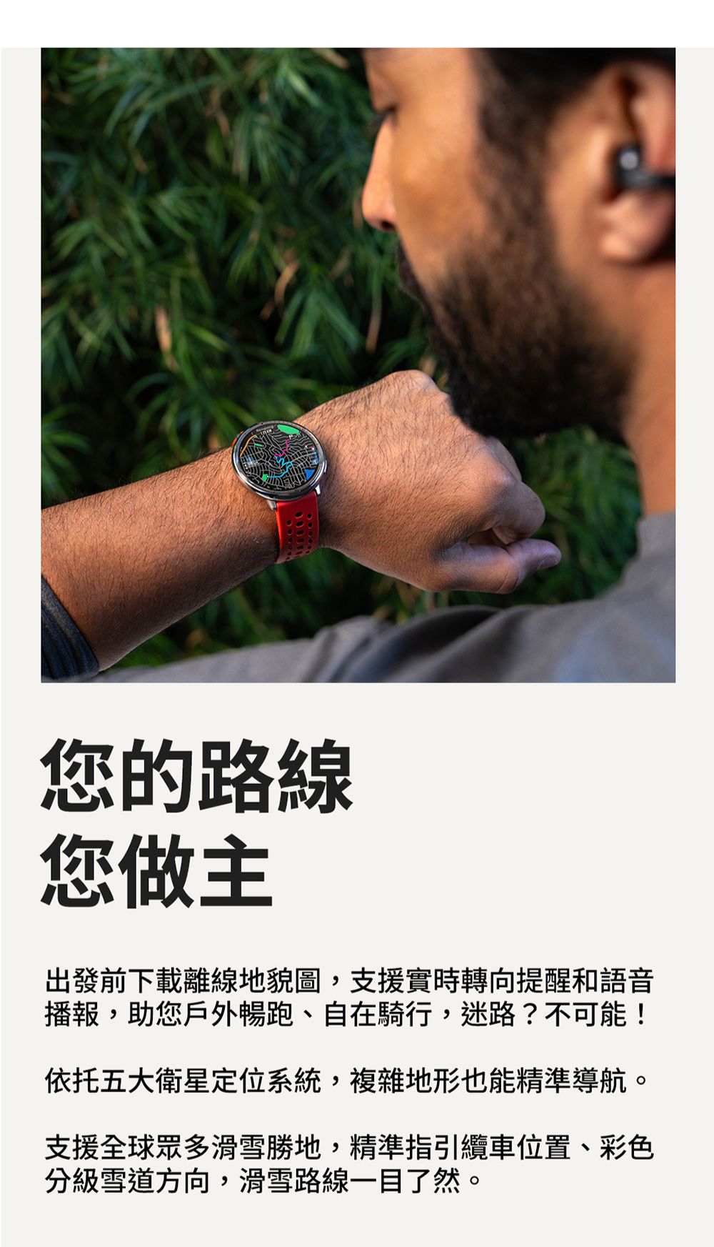 您的路線您做主出發前下載離線地貌圖,支援實時轉向提醒和語音播報,助您戶外暢跑、自在騎行,迷路?不可能!依托五大衛星定位系統,複雜地形也能精準導航。支援全球眾多滑雪勝地,精準指引纜車位置、彩色分級雪道方向,滑雪路線一目了然。