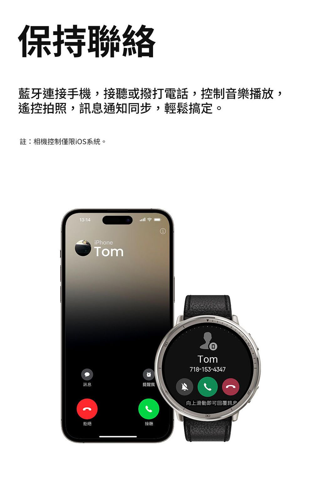 保持聯絡藍牙連接手機,接聽或撥打電話,控制音樂播放,遙控拍照,訊息通知同步,輕鬆搞定。註:相機控制僅限iOS系統。13:14iPhoneTom訊息提醒我拒絕接聽Tom718-153-4347向上滑動即可回覆訊息