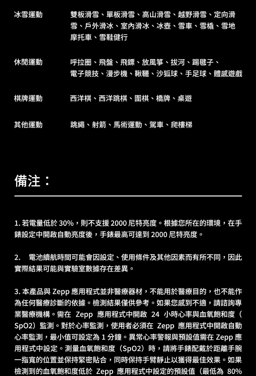 冰雪運動雙板滑雪、單板滑雪、高山滑雪、越野滑雪、定向滑雪、戶外滑冰、室内滑冰、冰壺、雪車、雪橇、雪地摩托車、雪鞋健行休閒運動呼拉圈、飛盤、飛鏢、放風箏、拔河、踢毽子、電子競技、漫步機、鞦韆、沙狐球、手足球、體感遊戲棋牌運動西洋棋、西洋跳棋、圍棋、橋牌、桌遊其他運動跳繩、射箭、馬術運動、駕車、爬樓梯備注:1. 若電量低於30%,則不支援2000尼特亮度。根據您所在的環境,在手錶設定中開啟自動亮度後,手錶最高可達到2000尼特亮度。2. 電池續航時間可能會因設定、使用條件及其他因素而有所不同,因此實際結果可能與實驗室數據存在差異。3. 本產品與 Zepp 應用程式並非醫療器材,不能用於醫療目的,也不能作為任何醫療診斷的依據。檢測結果僅供參考。如果您感到不適,請諮詢專業醫療機構。需在 Zepp 應用程式中開啟 24 小時心率與血氧飽和度(SpO2)監測。對於心率監測,使用者必須在 Zepp 應用程式中開啟自動心率監測,最小值可設定為1分鐘。異常心率警報與預設值需在 Zepp應用程式中設定。測量血氧飽和度(SpO2)時,請將手錶配戴於距離手腕一指寬的位置並保持緊密貼合,同時保持手臂靜止以獲得最佳效果。如果檢測到的血氧飽和度低於 Zepp 應用程式中設定的預設值(最低為80%