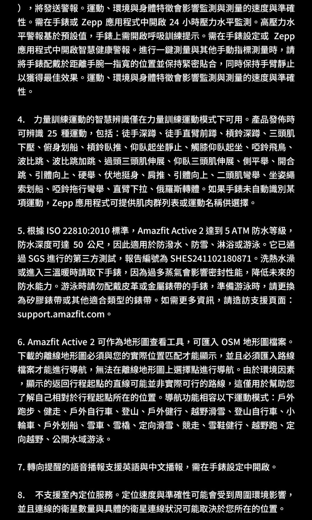 將發送警報。運動、環境與身體特徵會影響監測與測量的速度與準確性。需在手錶或 Zepp 應用程式中開啟 24 小時壓力水平監測。高壓力水平警報基於預設值手錶上需開啟呼吸訓練提示。需在手錶設定或 Zepp應用程式中開啟智慧健康警報。進行一鍵測量與其他手動指標測量時,請將手錶配戴於距離手腕一指寬的位置並保持緊密貼合,同時保持手臂靜止以獲得最佳效果。運動、環境與身體特徵會影響監測與測量的速度與準確性。4. 力量訓練運動的智慧辨識僅在力量訓練運動模式下可用。產品發佈時可辨識 25 種運動,包括:徒手深蹲、徒手直臂前蹲、槓鈴深蹲、三頭肌下壓、俯身划船、槓鈴臥推、仰臥起坐靜止、觸膝仰臥起坐、啞鈴飛鳥、波比跳、波比跳加跳、過頭三頭肌伸展、仰臥三頭肌伸展、側平舉、開合跳、引體向上、硬舉、伏地挺身、肩推、引體向上、二頭肌彎舉、坐姿繩索划船、啞鈴拖行彎舉、直臂下拉、俄羅斯轉體。如果手錶未自動識別項運動,Zepp 應用程式可提供肌肉群列表或運動名稱供選擇。5. 根據 ISO 22810:2010標準,Amazfit Active 2 達到5 ATM 防水等級,防水深度可達 50公尺,因此適用於防潑水、防雪、淋浴或游泳。它已通過SGS 進行的第三方測試,報告編號為 SHES241102180871。洗熱水澡或進入三溫暖時請取下手錶,因為過多蒸氣會影響密封性能,降低未來的防水能力。游泳時請勿配戴皮革或金屬錶帶的手錶,準備游泳時,請更換為矽膠錶帶或其他適合類型的錶帶。如需更多資訊,請造訪支援頁面:support.amazfit.com。6. Amazfit Active 2 可作為地形圖查看工具,可匯入 OSM 地形圖檔案。下載的離線地形圖必須與您的實際位置匹配才能顯示,並且必須匯入路線檔案才能進行導航,無法在離線地形圖上選擇點進行導航。由於環境因素,顯示的返回行程起點的直線可能並非實際可行的路線,這僅用於幫助您了解自己相對於行程起點所在的位置。導航功能相容以下運動模式:戶外跑步、健走、戶外自行車、登山、戶外健行、越野滑雪、登山自行車、小輪車、戶外划船、雪車、雪橇、定向滑雪、競走、雪鞋健行、越野跑、定向越野、公開水域游泳。7. 轉向提醒的語音播報支援英語與中文播報,需在手錶設定中開啟。8. 不支援室內定位服務。定位速度與準確性可能會受到周圍環境影響,並且連線的衛星數量與具體的衛星連線狀況可能取決於您所在的位置。