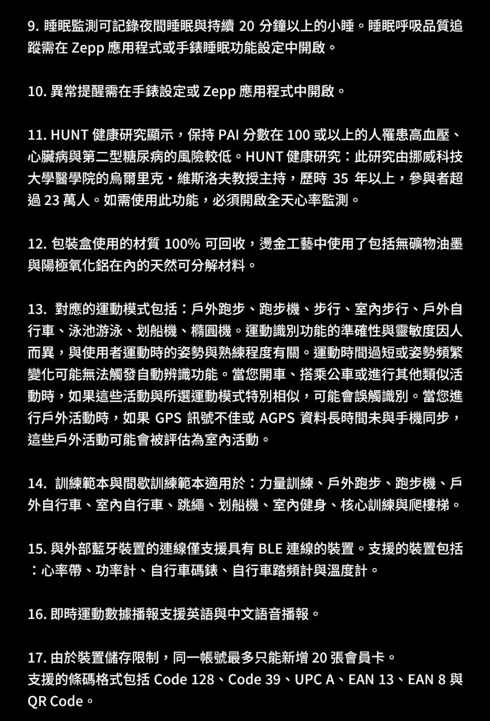 9. 睡眠監測可記錄夜間睡眠持續20分鐘以上的小睡。睡眠呼吸品質追蹤需在 Zepp 應用程式或手錶睡眠功能設定中開啟。10. 異常提醒需在手錶設定或Zepp 應用程式中開啟。11. HUNT 健康研究顯示,保持PAI 分數在100或以上的人罹患高血壓心臟病與第二型糖尿病的風險較低。HUNT健康研究:此研究由挪威科技大學醫學院的烏爾里克·維斯洛夫教授主持,歷時35年以上,參與者超過23萬人。如需使用此功能,必須開啟全天心率監測。12. 包裝盒使用的材質 100% 可回收,燙金工藝中使用了包括無礦物油墨與陽極氧化鋁的天然可分解材料。13. 對應的運動模式包括:戶外跑步、跑步機、步行、室內步行、戶外自行車、泳池游泳、划船機、橢圓機。運動識別功能的準確性與靈敏度因人而異,與使用者運動時的姿勢與熟練程度有關。運動時間過短或姿勢頻繁變化可能無法觸發自動辨識功能。當您開車、搭乘公車或進行其他類似活動時,如果這些活動與所選運動模式特別相似,可能會誤觸識別。當您進行戶外活動時,如果 GPS訊號不佳或AGPS資料長時間未與手機同步,這些戶外活動可能會被評估為室內活動。14. 訓練範本與間歇訓練範本適用於:力量訓練、戶外跑步、跑步機、戶外自行車、室內自行車、跳繩、划船機、室内健身、核心訓練與爬樓梯。15.與外部藍牙裝置的連線僅支援具有 BLE 連線的裝置。支援的裝置包括:心率帶、功率計、自行車碼錶、自行車踏頻計與溫度計。16. 即時運動數據播報支援英語與中文語音播報。17. 由於裝置儲存限制,同一帳號最多只能新增 20 張會員卡。支援的條碼格式包括 Cde 128、Code 39、UPCA、EAN 13、EAN 8 與QR Code o