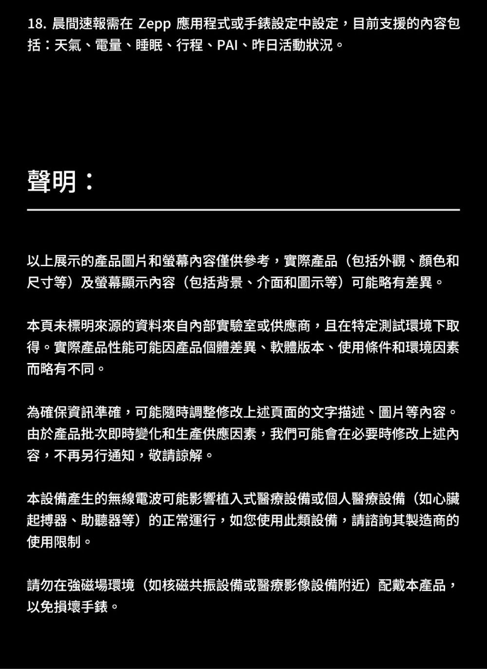18. 晨間速報需在 Zepp 應用程式或手錶設定中設定,目前支援的内容包括:天氣、電量、睡眠、行程、PAI、昨日活動狀況。聲明:以上展示的產品圖片和螢幕容僅供參考,實際產品(包括外觀、顏色和尺寸等)及螢幕顯示內容(包括背景、介面和圖示等)可能略有差異。本頁未標明來源的資料來自內部實驗室或供應商,且在特定測試環境下取得。實際產品性能可能因產品個體差異、軟體版本、使用條件和環境因素而略有不同。為確保資訊準確,可能隨時調整修改上述頁面的文字描述、圖片等內容。由於產品批次即時變化和生產供應因素,我們可能會在必要時修改上述內容,不再另行通知,敬請諒解。本設備產生的無線電波可能影響植入式醫療設備或個人醫療設備(如心臟起搏器、助聽器等)的正常運行,如您使用此類設備,請諮詢其製造商的使用限制。請勿在強磁場環境(如核磁共振設備或醫療影像設備附近)配戴本產品,以免損壞手錶。