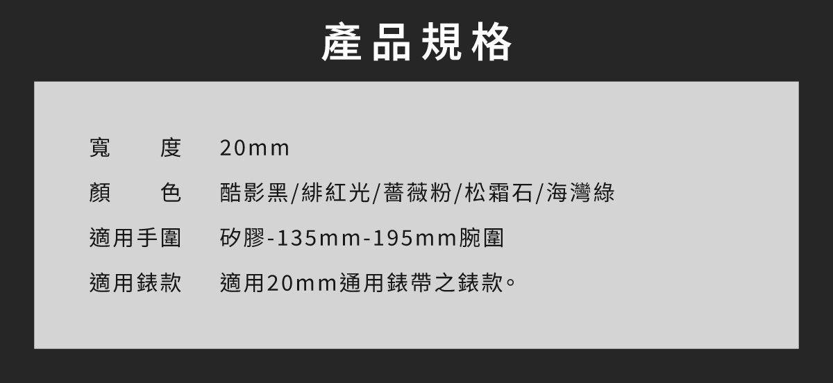 寬度 20mm產品規格顏 色酷影黑/緋紅光/薔薇粉/松霜石/海灣綠適用手圍矽膠-135mm-195mm腕圍適用錶款適用20mm通用錶帶之錶款。