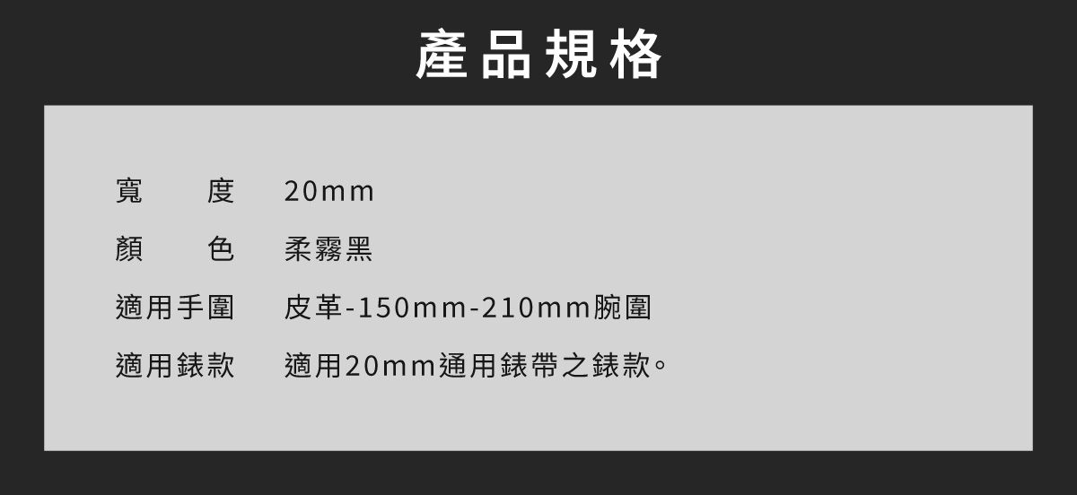 寬度 20mm產品規格顏 色柔霧黑適用手圍皮革-150mm-210mm腕圍適用錶款適用20mm通用錶帶之錶款。