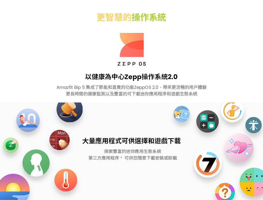 更智慧的操作系統 以健康為中心Zepp操作系統Amazfit Bip5集成了節能和直覺的功能 2.0帶來更流暢的用戶體驗更長時間的健康監測以及豐富的可下載迷你應用程序和遊戲生態系統Mon30大量應用程式可供選擇和遊戲下載探索豐富的迷你應用生態系統第三方應用程序,可供您隨意下載安裝或卸載7