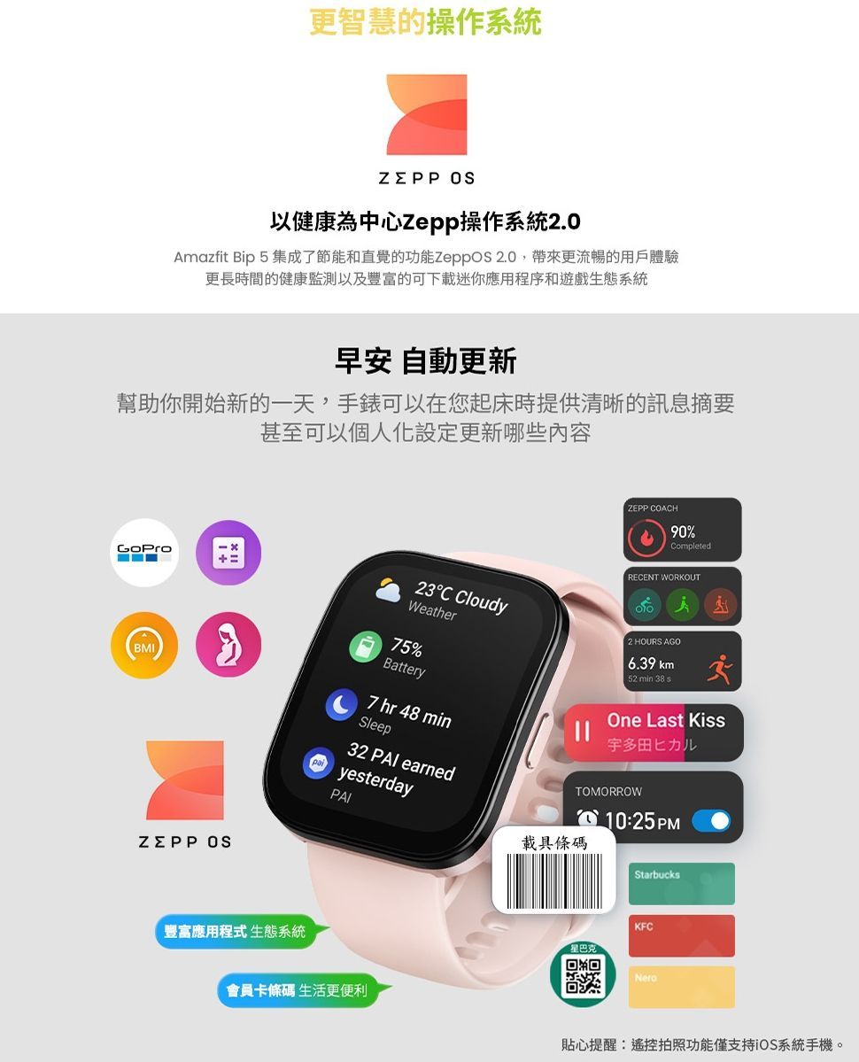 更智慧的操作系統 以健康為中心Zepp操作系統2.0Amazfit Bip 5 集成了節能和直覺的功能 2.0帶來更流暢的用戶體驗更長時間的健康監測以及豐富的可下載迷你應用程序和遊戲生態系統早安 自動更新幫助你開始新的一天,手錶可以在您起床時提供清晰的訊息摘要甚至可以個人化設定更新哪些内容ZEPP CACH90%CompletedRECENT WORKOUTWeather23C Cloudy2 HOURS AGO6.39 km52 min 38 sBMI75%Battery7 hr 48 minSleep32  earnedpayesterdayOne Last Kiss宇多田ヒカルTOMORROWO 10:25 PM載具條碼ZEPP 豐富應用程式 生態系統StarbucksKFC星巴克家回Nero會員卡條碼 生活更便利貼心提醒:遙控拍照功能僅支持iOS系統手機。