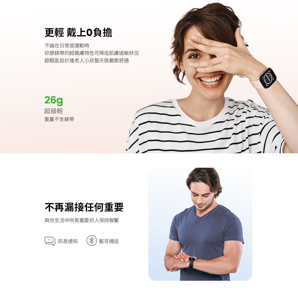 更輕 負擔不論在日常或運動時矽膠的超親膚特性可降低肌膚過敏狀況超輕盈設計連老人小孩整天佩戴都舒適26g超級輕重量不含錶帶不再漏接任何重要與你生活中所有重要的人保持聯繫訊息通知  藍牙通話
