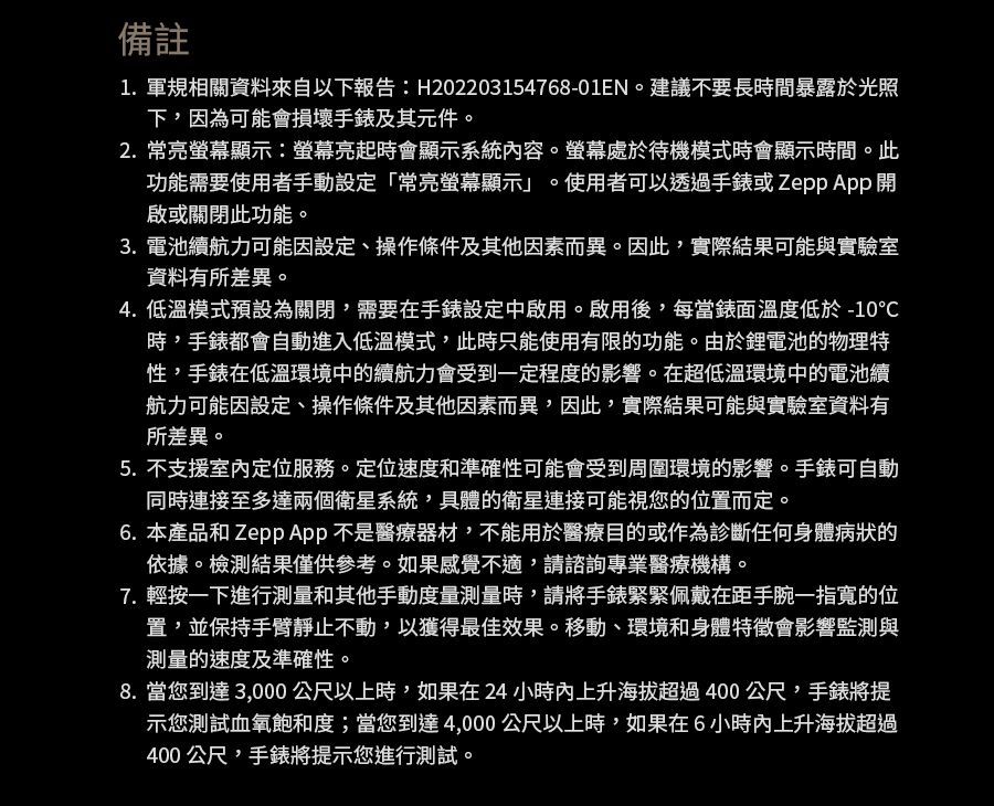 備註1. 軍規相關資料來自以下報告:H202203154768-01EN。建議不要長時間暴露於光照下,因為可能會損壞手錶及其元件。2.常亮顯示:螢幕亮起時會顯示系統內容。螢幕處於待機模式時會顯示時間。此功能需要使用者手動設定「常亮螢幕顯示」。使用者可以透過手錶或 啟或關閉此功能。3. 電池續航力可能因設定、操作條件及其他因素而異。因此,實際結果可能與實驗室資料有所差異。4.低溫模式預設為關閉,需要在手錶設定中啟用。啟用後,每當錶面溫度低於-10時,手錶都會自動進入低溫模式,此時只能使用有限的功能。由於鋰電池的物理特性,手錶在低溫環境中的續航力會受到一定程度的影響。在超低溫環境中的電池續航力可能因設定、操作條件及其他因素而異,因此,實際結果可能與實驗室資料有所差異。5. 不支援室內定位服務。定位速度和準確性可能會受到周圍環境的影響。手錶可自動同時連接至多達兩個衛星系統,具體的衛星連接可能視您的位置而定。6. 本產品和 Zepp App 不是醫療器材,不能用於醫療目的或作為診斷任何身體病狀的依據。檢測結果僅供參考。如果感覺不適,請諮詢專業醫療機構。7. 輕按一下進行測量和其他手動度量測量時,請將手錶緊緊佩戴在距手腕一指寬的位置,並保持手臂靜止不動,以獲得最佳效果。移動、環境和身體特徵會影響監測與測量的速度及準確性。8. 當您到達3,000公尺以上時,如果在24小時內上升海拔超過400公尺,手錶將提示您測試血氧飽和度;當您到達4,000公尺以上時,如果在6小時內上升海拔超過400公尺,手錶將提示您進行測試。