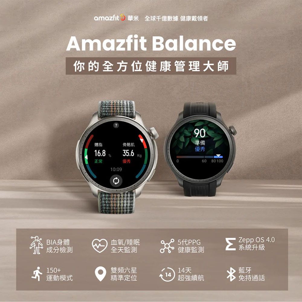 amazfit 華米 全球千億 健康戴領者Amazfit Balance你的全方位健康管理大師90準備體脂骨骼肌優秀16.835.6Kg正常優秀060 8010010:09BIA身體成分檢測血氧/睡眠全天監測健康監測ΣZepp OS 4.0系統升級150+雙頻六星14天藍牙14運動模式精準定位超強續航免持通話