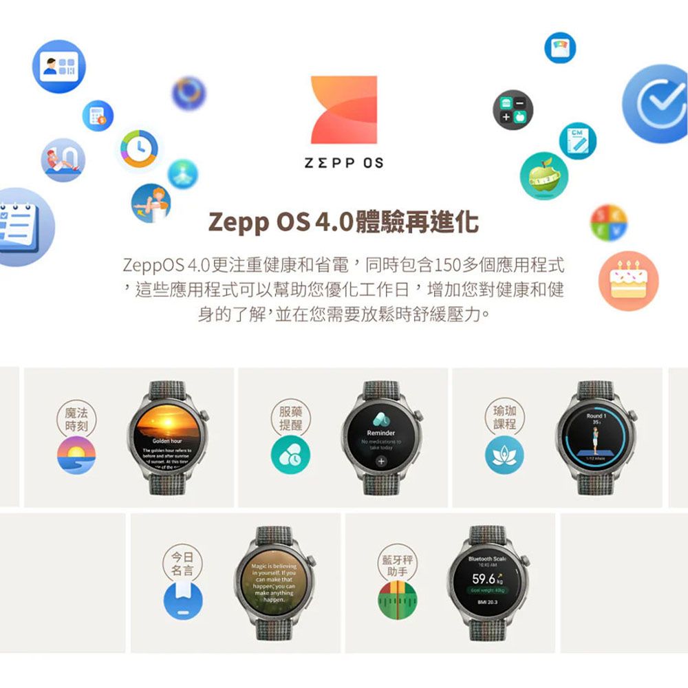 魔法時刻ZEPP Zepp OS 體驗再進化 40更注重健康和省電,同時包含150多個應用程式,這些應用程式可以幫助您優化工作日,增加您對健康和健身的了解,並在您需要放鬆時舒緩壓力。服藥瑜珈 Round提醒課程Remderlden   The  hour 今日名言Magic is believingin yourselt.  youcan make that you canmake anythinghappen.藍牙秤助手  AM59.6Go  40