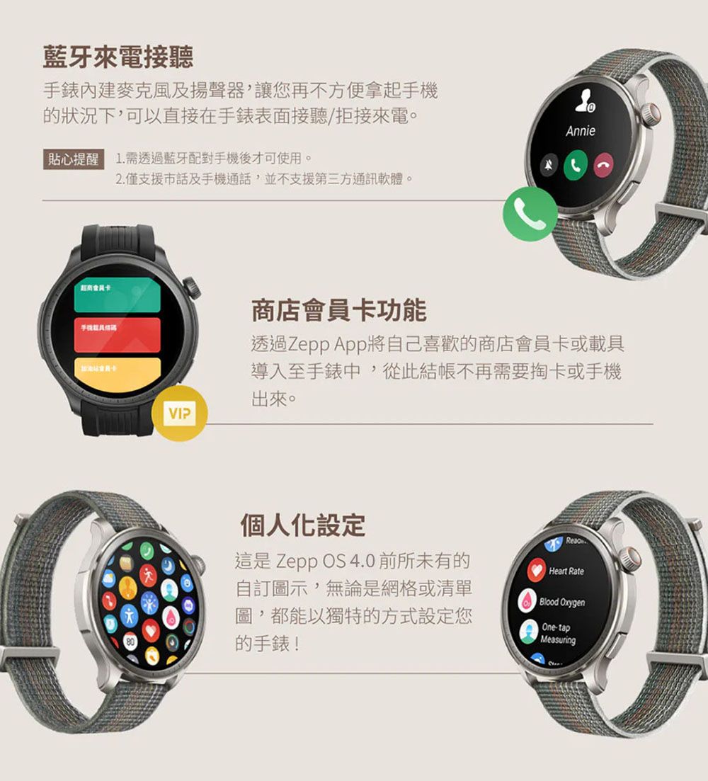 藍牙來電接聽手錶麥克風及揚聲器,讓您再不方便拿起狀況下,可以直接在手錶表面接聽/拒接來電。貼心提醒 1. 需透過藍牙配對手機後才可使用。手機2.僅支援市話及手機通話,並不支援第三方通訊軟體。VIPAnnie商店會員卡功能透過Zepp App將自己喜歡的商店會員卡或載具導入至手錶中,從此結帳不再需要卡或手機出來。個人化設定這是Zepp OS 4.0前所未有的自訂圖示,無論是網格或清單圖,都能以獨特的方式設定您的手錶!Heart RateBlood OxygenOne-tapMeasuring