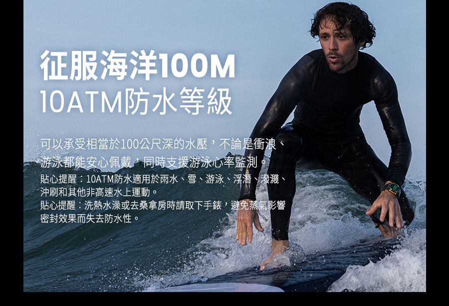 征服海洋100M10ATM防水等級可以承受相當於100公尺深的水壓不論是衝浪《游泳都能安心佩戴,同時支援游泳心率監測貼心提醒:10ATM防水適用於雨水、雪、游泳、浮潛、潑濺、沖刷和其他非高速水上運動。貼心提醒:洗熱水澡或去桑拿房時請取下手錶,避免蒸氣影響密封效果而失去防水性。