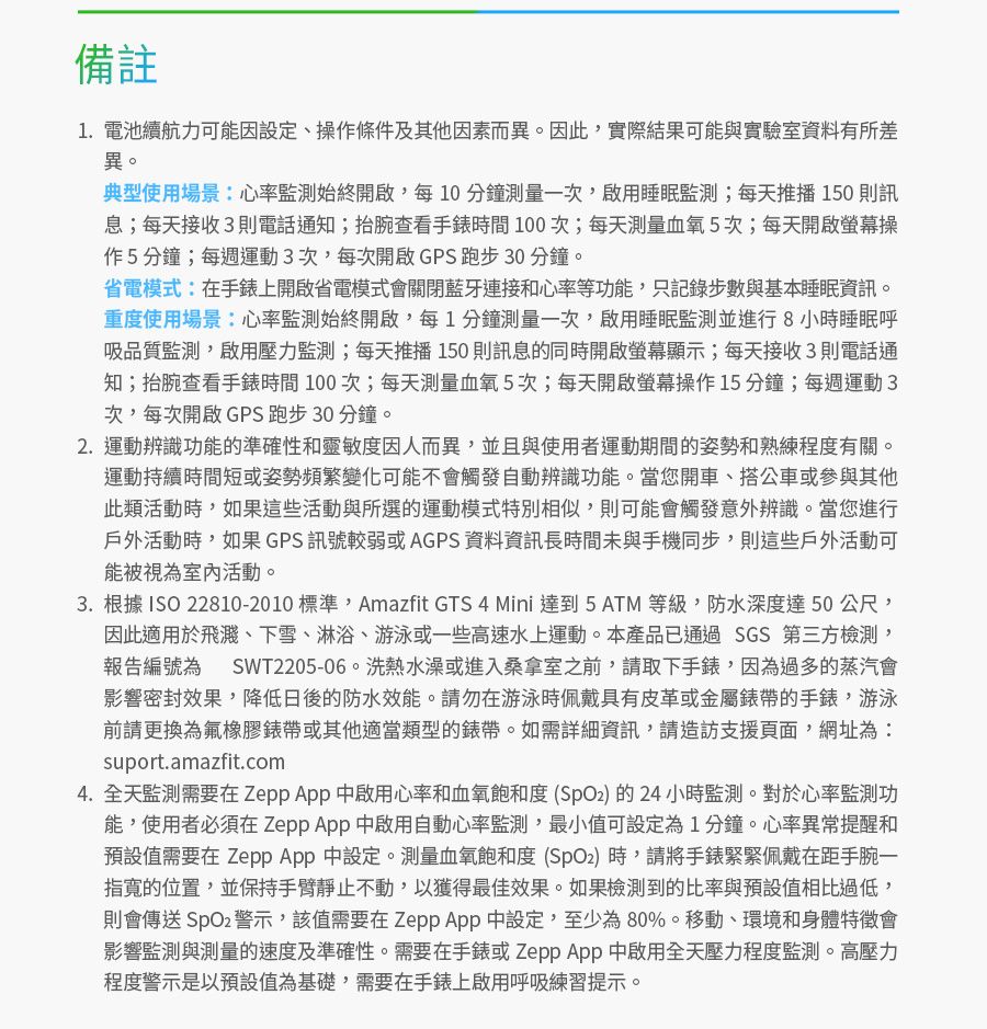 備註1. 電池續航力可能因設定、操作條件及其他因素而異。因此實際結果可能與實驗室資料有所差異。典型使用場景:心率監測始終開啟,每10分鐘測量一次,啟用睡眠監測;每天推播150 則訊息;每天接收3則電話通知;抬腕查看手錶時間100次;每天測量血氧5次;每天開啟螢幕操作5分鐘;每週運動3次,每次開啟GPS跑步30分鐘。省電模式:在手錶上開啟省電模式會關閉藍牙連接和心率等功能,只記錄步數與基本睡眠資訊。重度使用場景:心率監測始終開啟,每1分鐘測量一次,啟用睡眠監測並進行8小時睡眠呼吸品質監測,啟用壓力監測;每天推播150則訊息的同時開啟螢幕顯示;每天接收3則電話通知;抬腕查看手錶時間100次;每天測量血氧5次;每天開啟螢幕操作15分鐘;每週運動3次,每次開啟GPS跑步30分鐘。2.運動辨識功能的準確性和靈敏度因人而異,並且與使用者運動期間的姿勢和熟練程度有關。運動持續時間短或姿勢頻繁變化可能不會觸發自動辨識功能。當您開車、搭公車或參與其他此類活動時,如果這些活動與所選的運動模式特別相似,則可能會觸發意外辨識。當您進行戶外活動時,如果GPS訊號較弱或AGPS 資料資訊長時間未與手機同步,則這些戶外活動可能被視為室內活動。3. 根據 ISO 22810-2010 標準,Amazfit GTS 4 Mini 達到 5 ATM 等級,防水深度達50公尺,因此適用於飛濺、下雪、淋浴、游泳或一些高速水上運動。本產品已通過SGS 第三方,報告編號為 SWT2205-06。洗熱水澡或進入桑拿室之前,請取下手錶,因為過多的蒸汽會影響密封效果,降低日後的防水效能。請勿在游泳時佩戴具有皮革或金屬錶帶的手錶,游泳前請更換為氟橡膠錶帶或其他適當類型的錶帶。如需詳細資訊,請造訪支援頁面,網址為:suport.amazfit.com4.全天監測需要在 中啟用心率和血氧飽和度(的24小時監測。對於心率監測功能,使用者必須在 Zepp  中啟用自動心率監測,最小值可設定為1分鐘。心率異常提醒和預設值需要在 Zepp  中設定。測量血氧飽和度 ()時,請將手錶緊緊佩戴在距手腕一指寬的位置,並保持手臂靜止不動,以獲得最佳效果。如果檢測到的比率與預設值相比過低,則會傳送警示,該值需要在Zepp App 中設定,至少為80%。移動、環境和身體特徵會影響監測與測量的速度及準確性。需要在手錶或Zepp App 中啟用全天壓力程度監測。高壓力程度警示是以預設值為基礎,需要在手錶上啟用呼吸練習提示。