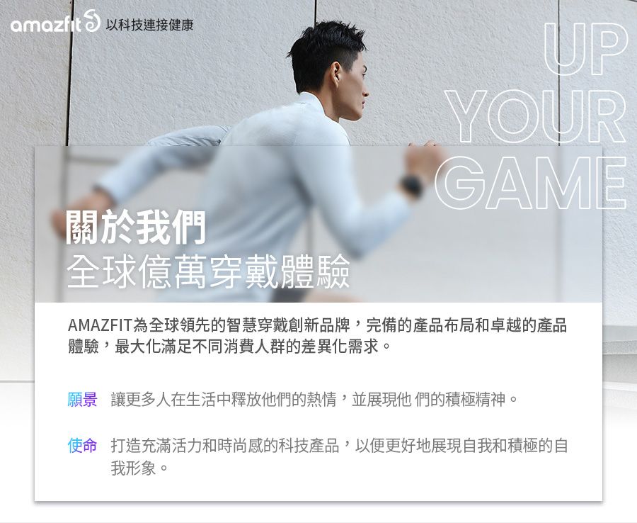 以科技連接健康UPYOURGAME關於我們全球億萬穿戴體驗AMAZFIT為全球領先的智慧穿戴創新品牌,完備的產品布局和卓越的產品體驗,最大化滿足不同消費人群的差異化需求願景讓更多人在生活中釋放他們的熱情,並展現他們的積極精神。使命 打造充滿活力和時尚感的科技產品,以便更好地展現自我和積極的自我形象。