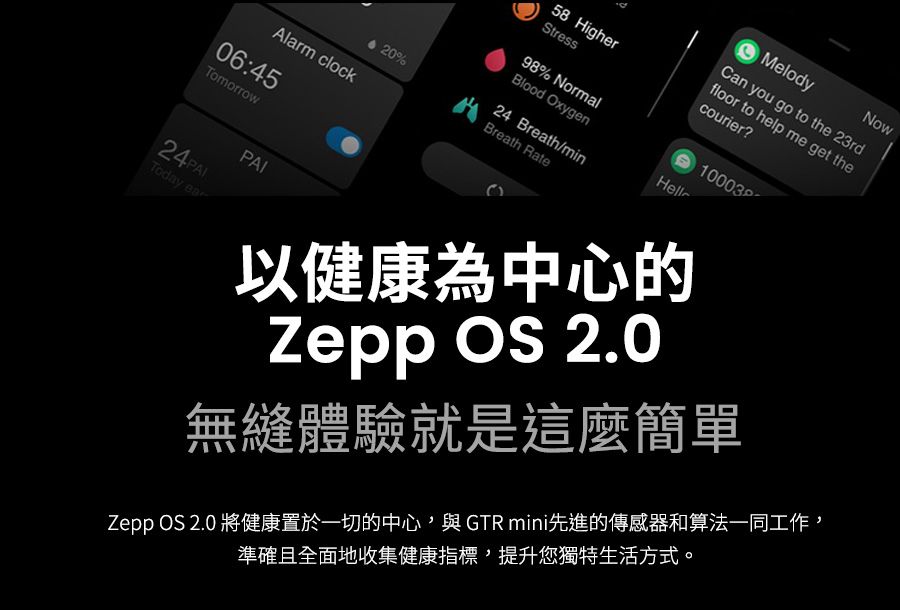 58 HigherStress98% NormalMelodyCan you go to the 23rdfloor to help me get thecourier?10003Blood OxygenHell20%24 Breath/minBreath RateAlarm clock06:45TomorrowToday earPAI以健康為中心的Zepp  2.0無縫體驗就是這麼簡單Zepp OS 2.0 將健康置於一切的中心與GTR mini先進的傳感器和算法一同工作,準確且全面地收集健康指標,提升您獨特生活方式。