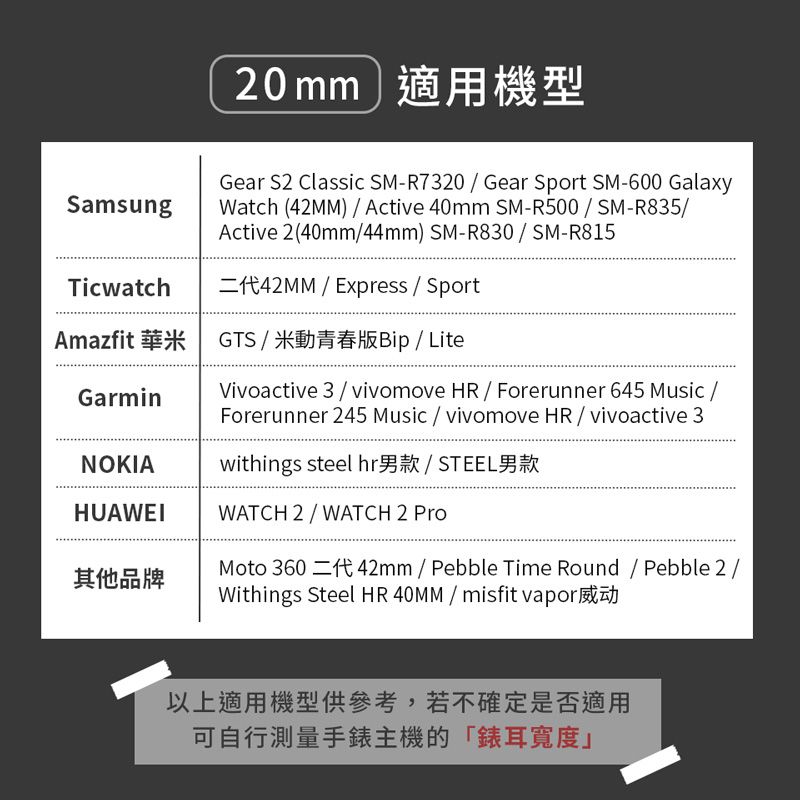 SamsungTicwatch20mm適用機型Gear S2 Classic SM-R7320  Gear Sport SM-600 GalaxyWatch (42MM) Active 40mm SM-R500  SM-R835Active 2(40mm44mm) SM-R830  SM-R815  Express  SportAmazfit 華米 GTS  米動青春版Bip  LiteVivoactive 3vivomove HR  Forerunner 645  Forerunner 245 Music / vivomove HR / vivoactive 3GarminNOKIAwithings steel hr男款/ STEEL男款HUAWEIWATCH 2/WATCH 2 其他品牌Moto  42mm / Pebble Time  / Pebble 2/Withings Steel HR 40MM / misfit vapor以上適用機型供參考,若不確定是否適用可自行測量手錶主機的「錶耳