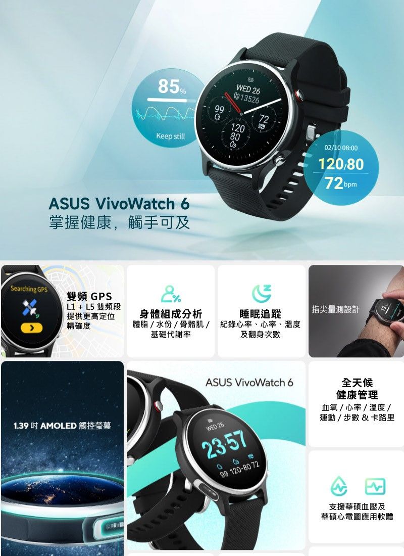 85%Keep stillWD 1208002/10 08:00120,8072 ASUS VivoWatch 6掌握健康,觸手可及Searching PS雙頻 GPSE%L1 + L5 雙頻段提供更高定位精確度 指尖量測設計身體組成分析體脂/水份/骨骼肌/基礎代謝率睡眠追蹤紀錄心率、心率、溫度及翻身次數ASUS VivoWatch 6G99 120-80 72全天候健康管理血氧/心率/溫度 /運動/步數&卡路里1.39 AMOLED 觸控螢幕WED 26支援華碩血壓及華碩心電圖應用軟體