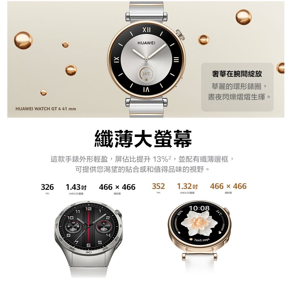 HUAWEI WATH GT 41 mmIXXIIHUAWEI24C奢華在腕間綻放華麗的環形錶圈,晝夜閃爍熠熠生輝。纖薄大螢幕這款手錶外形輕盈,屏佔比提升13%,並配有纖薄邊框,可提供您渴望的貼合和值得品味的視野。3261.43466×466352 1.32466x466AMOLED解析度AMOLED感解析度10123530480%10:08 7645 steps24C